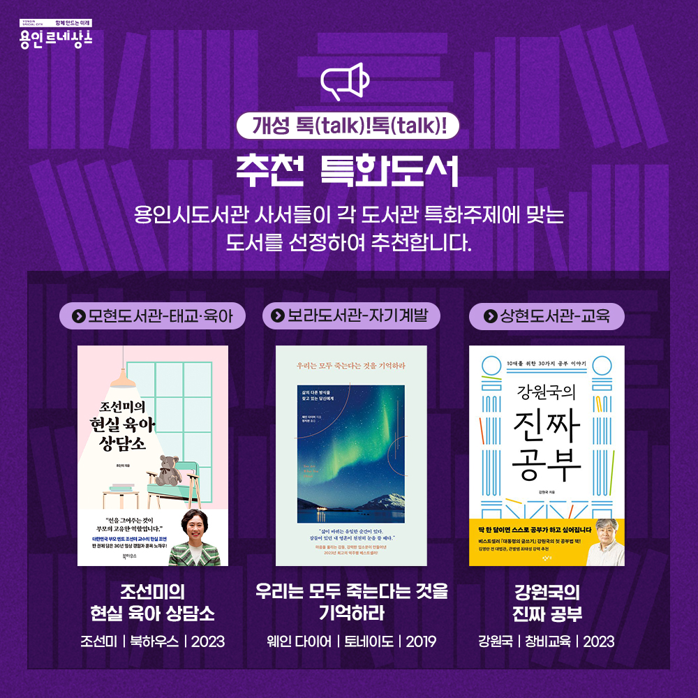 함께만드는 미래 용인르네상스
개성 톡 talk! 톡 talk!
추천 특화도서
용인시도서관 사서들이 각 도서관 특화주제에 맞는 도서를 선정하여 추천합니다.
모현도서관 태교 육아
조선미의 현실 육아 상담소
조선미 북하우스 2023
보라도서관 자기계발
우리는 모두 죽는다는 것을 기억하라
웨인 다이어 토네이도 2019
상현도서관 교육
강원국의 진짜 공부
강원국 창비교육 2023