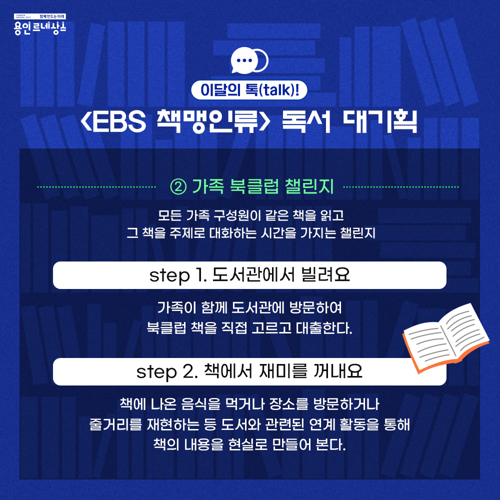 함께만드는 미래 용인르네상스
이달의 톡 talk!
EBS 책맹인류 독서 대기획
2 가족 북클럽 챌린지
모든 가족 구성원이 같은 책을 읽고
그 책을 주제로 대화하는 시간을 가지는 챌린지
step 1 도서관에서 빌려요
가족이 함께 도서관에 방문하여 북클럽 책을 직접 고르고 대출한다.
step 2 책에서 재미를 꺼내요
책에 나온 음식을 먹거나 장소를 방문하거나 줄거리를 재현하는 등 도서와 관련된 연계 활동을 통해 책의 내용을 현실로 만들어 본다.