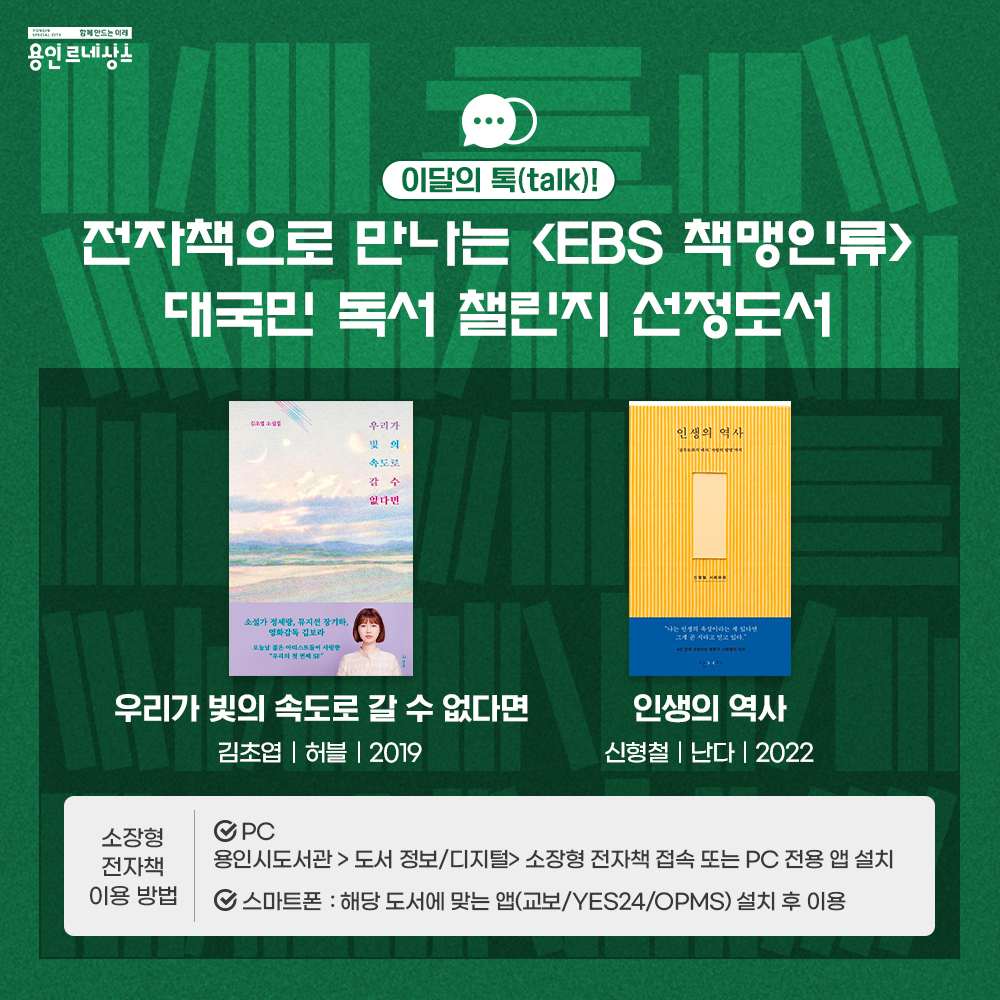 함께만드는 미래 용인르네상스
이달의 톡 talk!
EBS 책맹인류 
대국민 독서 챌린지 선정도서
우리가 빛의 속도로 갈 수 없다면
김초엽 허블 2019
인생의 역사
신형철 난다 2022
소장형전자책 이용방법
PC
용인시도서관 > 도서정보/디지털 > 소장형전자책 접속 또는 PC전용 앱 설치
스마트폰 : 해당 도서에 맞는 앱(교보 / YES24 / OPMS)설치 후 이용