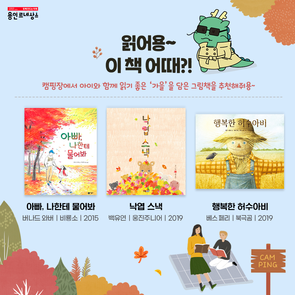 함께만드는 미래 용인르네상스
읽어용~ 이 책 어때?!
캠핑장에서 아이와 함께 읽기 좋은 가을을 담은 그림책을 추천해줘용
아빠 나한테 물어봐
버나드 위버
비룡소 
2015
낙엽 스낵
백유연
웅진주니어
2019
행복한 허수아비
베스 페리
북극곰
2019