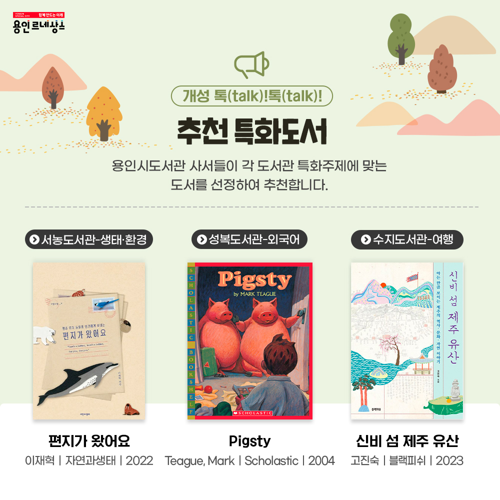 함께만드는 미래 용인르네상스
개성 톡talk 톡talk
추천 특화도서
용인시도서관 사서들이 각 도서관 특화주제에 맞는 도서를 선정하여 추처납니다.
서농도서관 생태 환경
편지가 왔어요
이재혁
자연과생태
2022
성복도서관 외국어
Pigsty
Teague, Mark
Scholostic
2004
수지도서관 여행
신비 섬 제주 유산
고진숙 블랙피쉬 2023