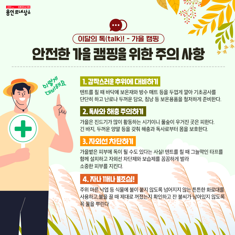 함께만드는 미래 용인르네상스
이달의 talk! 가을 캠핑
안전한 가을 캠핑을 위한 주의 시항
이렇게 대비해요
1 갑작스러운 추위에 대비하기
텐트를 칠 때 바닥에 보온재와 방수 매트 등을 두껍게 깔아 기초공사를 단단히 하고 난로나 두꺼운 담요, 침낭 등 보온 용품을 철저하게 준비한다.
2 독사와 해충 주의하기
가을은 진드기가 많이 활동하는 시기이니 풀숲이 우거진 곳은 피한다. 긴 바지, 두꺼운 양말 등을 갖춰 해충과 독사로부터 몸을 보호한다.
3 자외선 차단하기
가을볕은 피부에 독이 될 수도 있다는 사실! 텐트를 칠 때 그늘막인 타프를 함께 설치하고 자외선 차단제와 보습제를 꼼꼼하게 발라 소중한 피부를 지킨다.
4 자나 깨나 불조심!
주위 마른 낙엽 등 식물에 불이 붙지 않도록 넘어지지 않는 튼튼한 화로대를 사용하고, 불을 끌 때 제대로 꺼졌는지 확인하고 잔 불씨가 남아있지 않도록 꼭 물을 뿌린다.