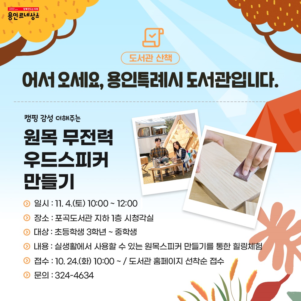 함께만드는 미래 용인르네상스
도서관 산책
어서오세요, 용인특례시 도서관입니다.
캠핑 감성 더해주는
원목 무전력 우드 스피커 만들기
일시 11.4. 토 10:00 부터 12:00 까지
장소 포곡도서관 지하 1층 시청각실
대상 초등학교 3학년 부터 중학생
내용 실생활에서 사용할 수 있는 원목 스피커 만들기를 통한 힐링체험
접수 10.24.화요일 10시 부터 도서관 홈페이지 선착순 접수
문의 324-4634