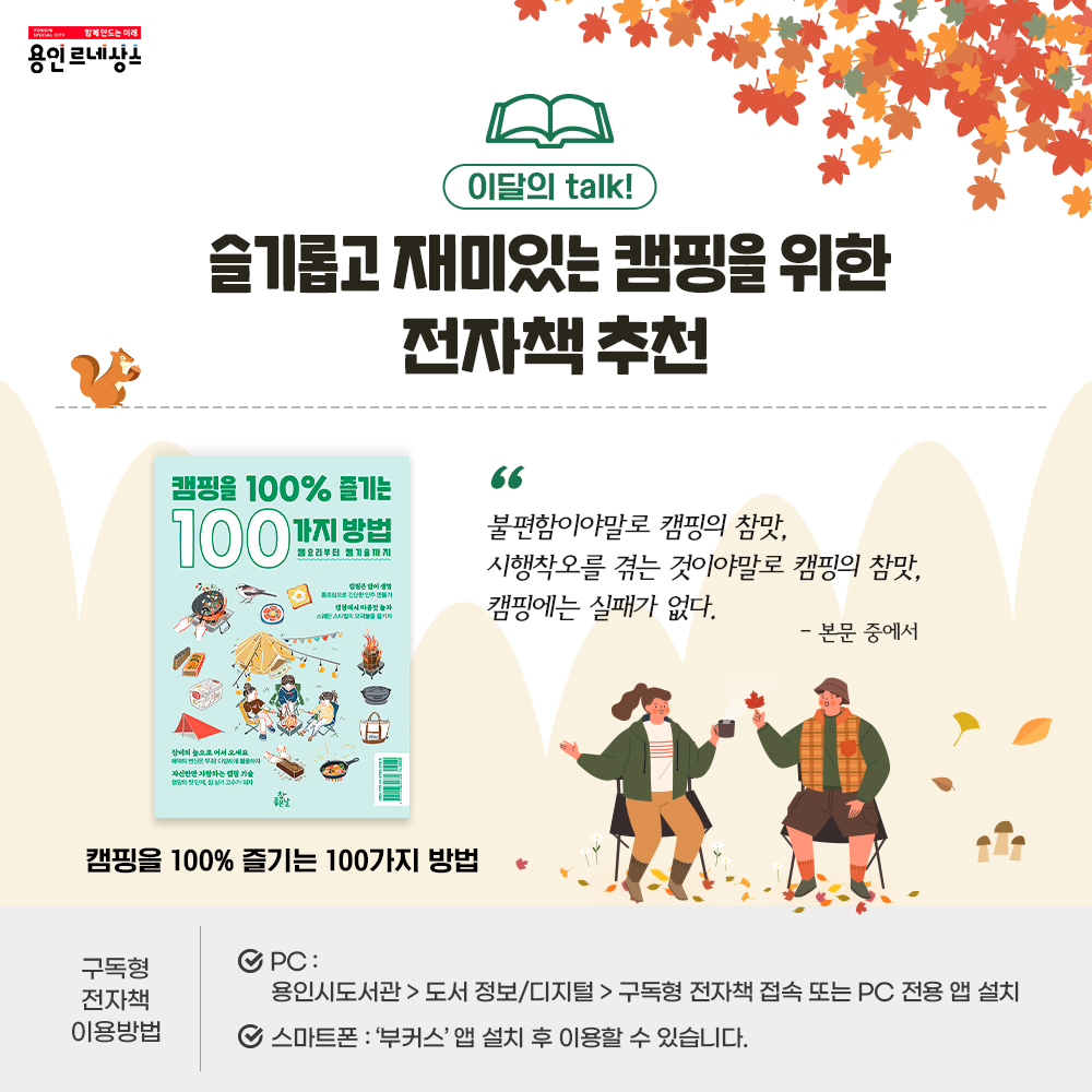 함께만드는 미래 용인르네상스
이달의 Talk
슬기롭고 재미있는 캠핑을 위한 전자책 추천
캠핑을 100퍼센트 즐기는 100가지 방법
불편함이야말로 캠핑의 참맛, 시행착오를 겪는 것이야말로 캠핑의 참맛, 캠핑에는 실패가 없다. 본문 중에서
구독형 전자책 이용방법 
PC
용인시도서관 도서정보/디지털 구독형전자책 접속 또는 PC 전용 앱 설치
스마트폰 부커스 앱 설치 후 이용할 수 있습니다.