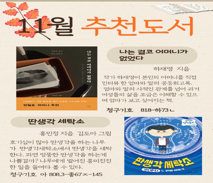 11월 추천도서
나는 결코 어머니가 없었다
장일호·하미나 추천
나는 결코 어머니가 없었다
하재영 지음
작가 하재영이 본인의 어머니를 직접 인터뷰한 엄마와 딸의 공동회고록. 엄마와 딸의 사적인 관계를 넘어 과거 여성들의 삶을 조금은 이해할 수 있으 며 엄마가 보고싶어지는 책.
청구기호 818-하73ㄴ
딴생각 세탁소
홍민정 지음 김도아 그림
호기심이 많아 딴생각을 하는 나루 가 딴생각세탁소에서 딴생각을 세탁 한다. 과연 엉뚱한 딴생각을 하는게 나쁜걸까? 나루에게 벌어진 흥미진진 한일을 들여다 볼 수 있다.
청구기호 아 808.3-67-145
딴생각세탁소