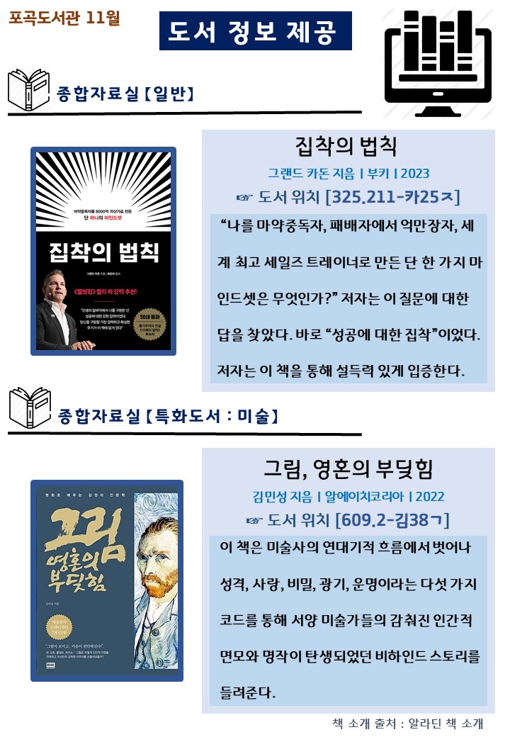 포곡도서관 11월
도서 정보 제공
종합자료실 일반
집착의 법칙
그랜드 카돈 지음 부키 2023
도서 위치 325.211-카25ㅈ
나를 마약중독자, 패배자에서 억만장자, 
세계 최고 세일즈 트레이너로 만든 단 한 가지마인드셋은 무엇인가?
저자는 이 질문에 대한답을 찾았다. 바로 성공에 대한 집착이었다.
저자는 이 책을 통해 설득력 있게 입증한다.

종합자료실 특화도서 미술
그림, 영혼의 부딪힘
김민성 지음 알에이치코리아 2022 
도서 위치 609.2-김38ㄱ 
이 책은 미술사의 연대기적 흐름에서 벗어나 성격, 사랑, 비밀, 광기, 운명이라는 다섯가지 코드를 통해 서양 미술가들의 감춰진 인간적 면모와 명작이 탄생되었던 비하인드 스토리를 들려준다.
책 소개 출처: 알라딘 책 소개
