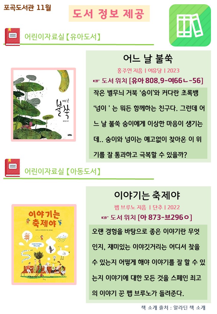 포곡도서관 11월
도서 정보 제공
어린이자료실 유아도서
어느 날 불쑥
홍주연 지음 여유당 2023
도서 위치 유아 808.9-여66ㄴ-56
작은 별무늬 거북 숭이와 커다란 초록뱀 넘이는 뭐든 함께하는 친구다. 그런데 어느날 불쑥 숭이에게 이상한 마음이 생기는 데 숨이와 넘이는 예고없이 찾아온 이 위 기를 잘 통과하고 극복할 수 있을까?
어린이자료실 아동도서
이야기는 축제야
펩 브루노 지음 단추 2022
도서 위치 아 873-브296ㅇ 
오랜 경험을 바탕으로 좋은 이야기란 무엇 인지, 재미있는 이야깃거리는 어디서 찾을 수 있는지 어떻게 해야 이야기를 잘 할 수 있 는지 이야기에 대한 모든 것을 스페인 최고의 이야기 꾼 펩 브루노가 들려준다.
책 소개 출처 : 알라딘 책 소개