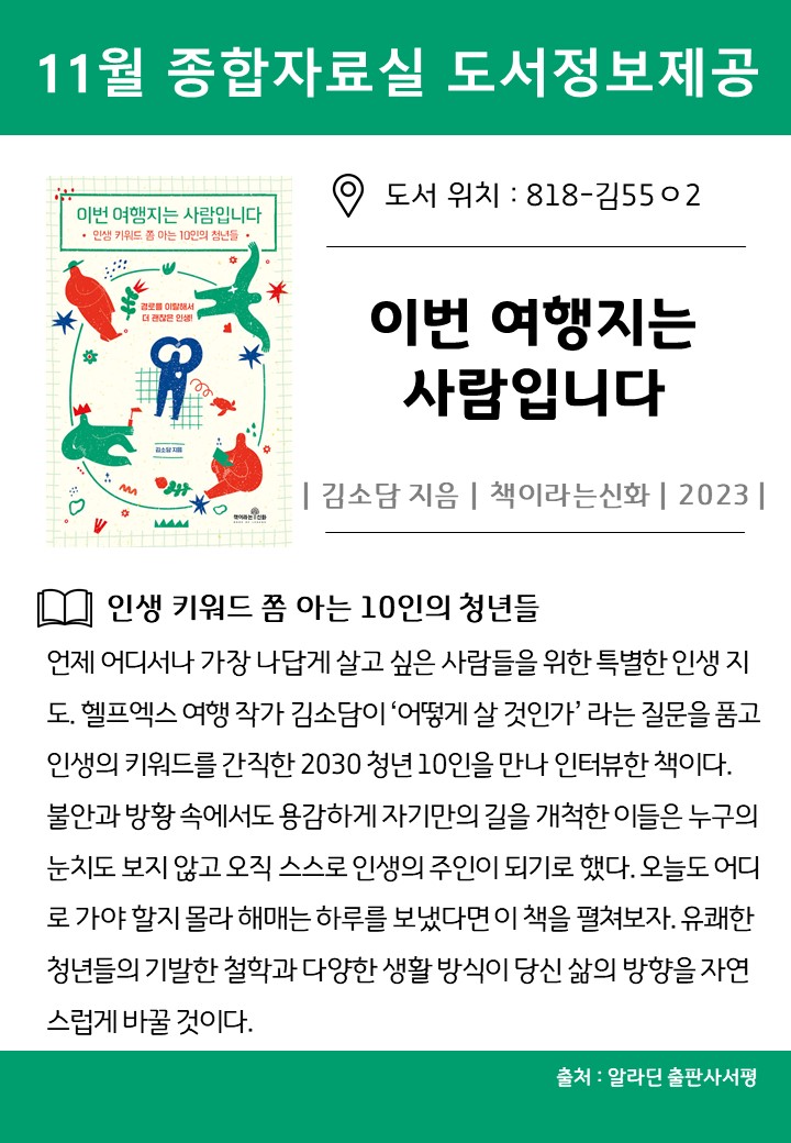 11월 종합자료실 도서정보제공
도서 위치 : 818-김5502
이번 여행지는 사람입니다
김소담 지음 책이라는신화 2023
인생 키워드 쫌 아는 10인의 청년들
언제 어디서나 가장 나답게 살고 싶은 사람들을 위한 특별한 인생 지도. 헬프엑스 여행 작가 김소담이 어떻게 살 것인가라는 질문을 품고 인생의 키워드를 간직한 2030 청년 10인을 만나 인터뷰한 책이다. 불안과 방황 속에서도 용감하게 자기만의 길을 개척한 이들은 누구의 눈치도 보지 않고 오직 스스로 인생의 주인이 되기로 했다. 오늘도 어디 로 가야 할지 몰라 해매는 하루를 보냈다면 이 책을 펼쳐보자. 유쾌한 청년들의 기발한 철학과 다양한 생활 방식이 당신 삶의 방향을 자연 스럽게 바꿀 것이다.
출처 알라딘 출판사서평