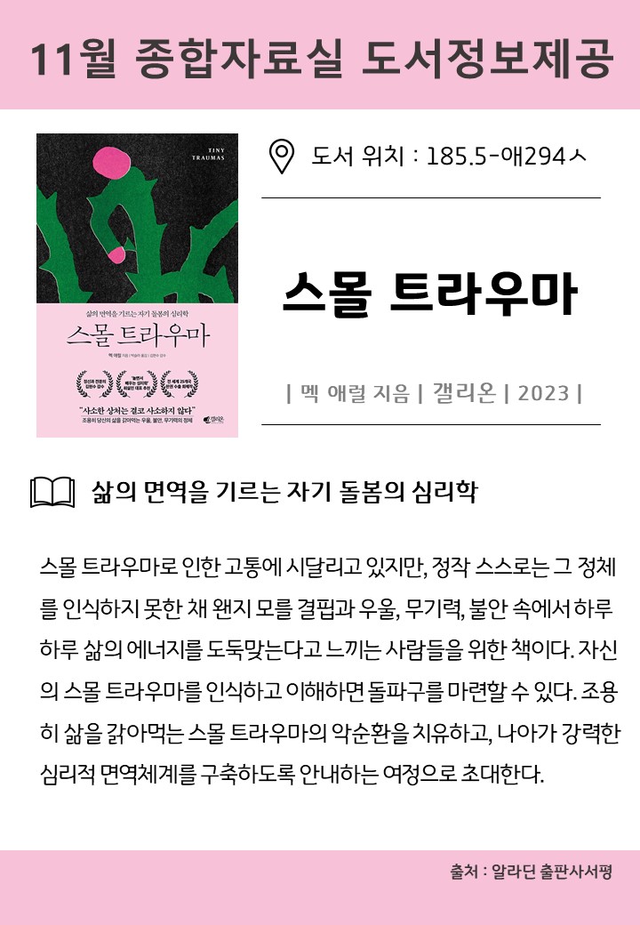 11월 종합자료실 도서정보제공
도서 위치:185.5-애294人
스몰 트라우마
멕 애럴 지음 갤리온  2023 
삶의 면역을 기르는 자기 돌봄의 심리학
스몰 트라우마로 인한 고통에 시달리고 있지만, 정작 스스로는 그 정체 를 인식하지 못한 채 왠지 모를 결핍과 우울, 무기력, 불안 속에서하루 하루 삶의 에너지를 도둑맞는다고 느끼는 사람들을 위한 책이다. 자신 의 스몰 트라우마를 인식하고 이해하면 돌파구를 마련할 수 있다. 조용 히 삶을 갉아먹는 스몰 트라우마의 악순환을 치유하고, 나아가 강력한 심리적 면역체계를 구축하도록 안내하는 여정으로 초대한다.
출처: 알라딘 출판사서평