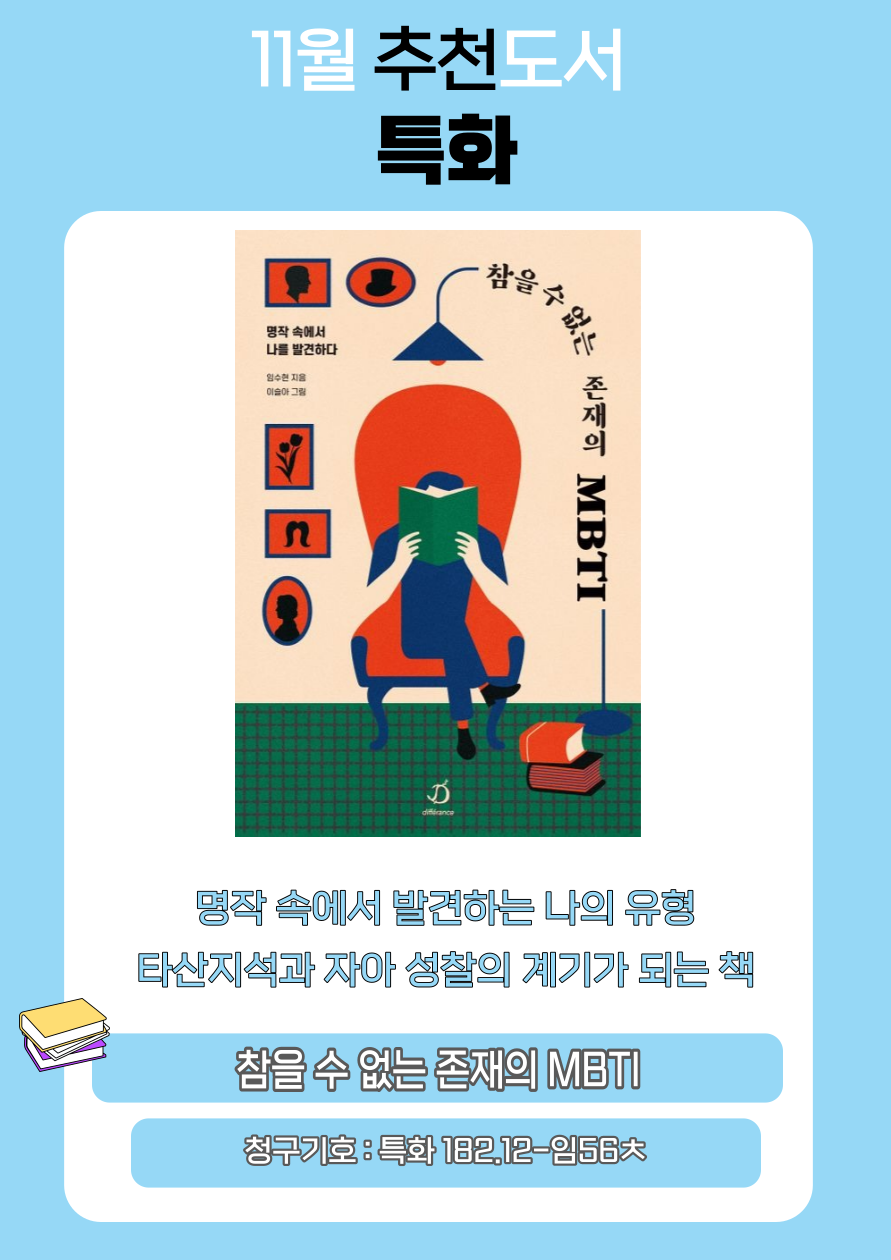 11월 추천도서
특화
참을 수 없는 존재의 MBTI
명작 속에서
나를 발견하다
임수현 지음
이슬아 그림
명작속에서 발견하는 나의 유형
타산지석과 자아 성찰의 계기가 되는 책
참을 수 없는 존재의 MBTI
청구기호 : 특화 182.12-56