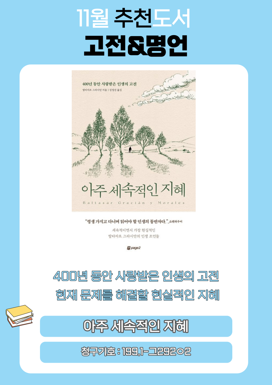 11월 추천도서
고전&명언
400년 동안 사랑받은 인생의 고전
발타자르 그라시안 지음 강정선 옮김
아주세속적인 지혜
Baltasar Gracián Morales
평생 가지고 다니며 읽어야 할 인생의 동반자다 쇼펜하우어
세속적이면서 가장 현실적인 발타자르 그라시안의 인생 조언들
400년 동안 사랑받은 인생의 고전
현재 문제를 해결할 현실적인 지혜
아주 세속적인 지혜
청구기호 : 199.1-그29202