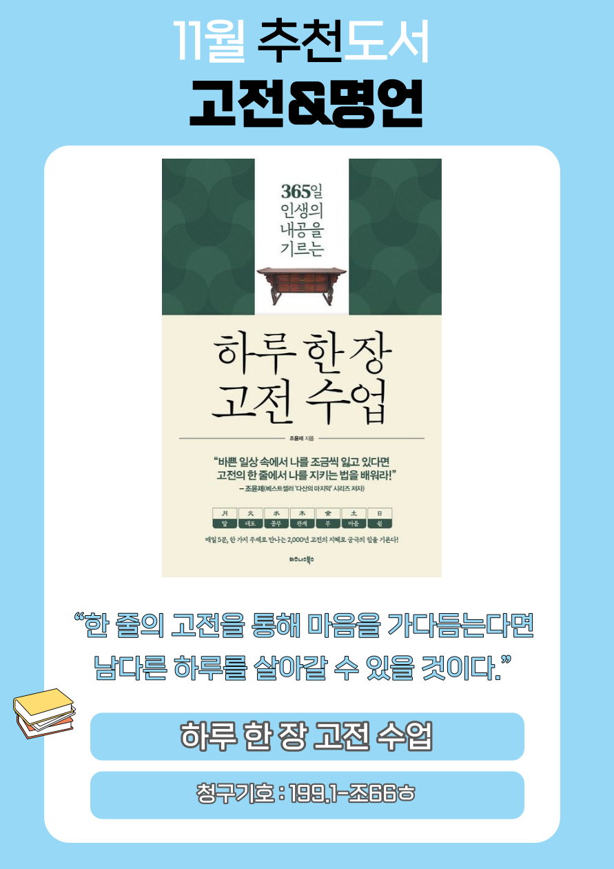 11월 추천도서
고전&명언
365일
인생의 내공을
기르는
하루한장 고전 수업
조윤제 지음
바쁜 일상속에서 나를 조금씩 잃고 있다면 고전의 한줄에서 나를 지키는 법을 배워라!
조윤제 베스트셀러 '다산의 마지막 시리즈저자
月
말
火
태도
水
공부
木
관계
金
부
土
마음
日
쉼
매일 5분, 한 가지 주제로 만나는 2,000년 전의 지혜로 궁극의 힘을 기른다!
한줄의 고전을 통해 마음을 가다듬는다면
남다른 하루를 살아갈 수 있을 것이다.
하루한장고전 수업
청구기호 : 199.1-조66ᄒ