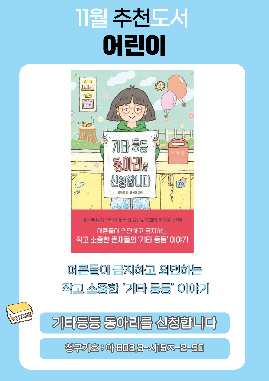 11월 추천도서 어린이
기타 등등 동아리를 신청합니다
류재량 글 오예진 그림
베스트셀러 욕 좀 하는 이유나 류재향 작가의 신작
어른들이 외면하고 금지하는
작고 소중한 존재들의 기타 등등 이야기
어른들이 금지하고 외면하는
작고 소중한 기타등등 이야기
기타등등 동아리를 신청합니다
청구기호 : 아 808.3-시15ㅈ-2-90