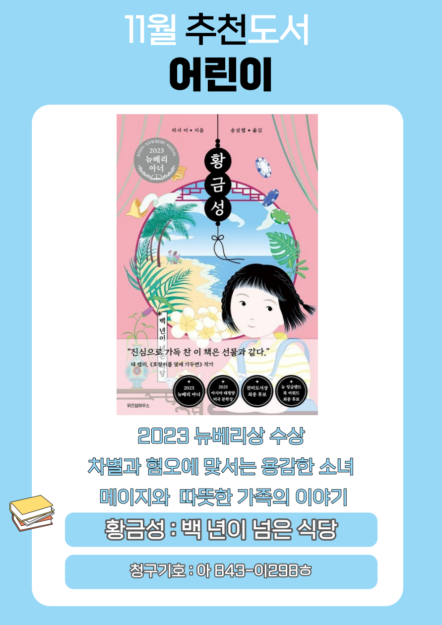 11월 추천도서 어린이
2023 뉴베리 아너
리사이 지음 송성별 옮김
황금성
진심으로 가득 찬 이 책은 선물과 같다.
태켈러, 호랑이를 덫에 가두면 작가
2023 뉴베리 아너
2023 아시아 태평양 미국 문학상
전미도서상 최종 후보
뉴 잉글랜드 북어워드 최종 후보
위즈덤하우스
2023 뉴베리상 수상
차별과 혐오에 맞서는 용감한 소녀 메이지와 따뜻한 가족의 이야기
황금성 : 백년이 넘은 식당
청구기호 : 아 843-012985