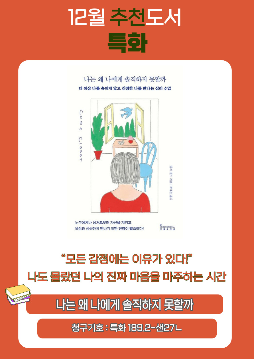 12월 추천도서 특화
나는 왜 나에게 솔직하지 못할까
더 이상 나를 속이지 않고 진정한 나를 만나는 심리 수업
Come
Closer
일자 샌드 지음 곽재은 옮김
누구에게나 상처로부터 자신을 지키고
세상과 성숙하게 만나기 위한 전략이 필요하다!
모든 감정에는 이유가 있다!
나도 몰랐던 나의 진짜 마음을 마주하는 시간
나는 왜 나에게 솔직하지 못할까
청구기호 : 특화 189.2-샌27ᄂ