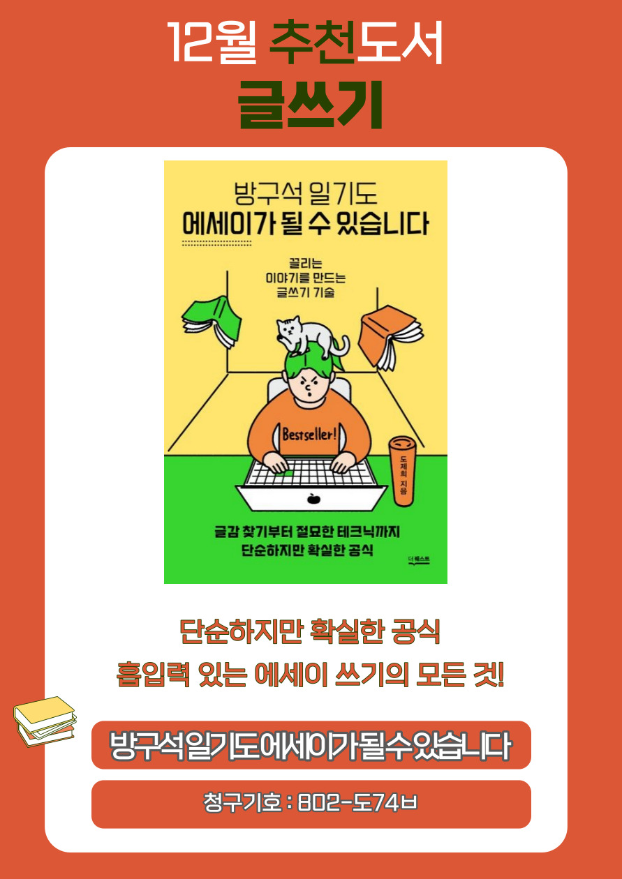 12월 추천도서 글쓰기
방구석일기도
에세이가 될 수 있습니다
끌리는
이야기를 만드는
글쓰기 기술
Bestseller!
도제희 지음
글감 찾기부터 절묘한 테크닉까지 단순하지만 확실한 공식

단순하지만 확실한 공식
흡입력 있는 에세이 쓰기의 모든 것!

방구석일기도에세이가 될수있습니다
청구기호 : 802-도74ㅂ
