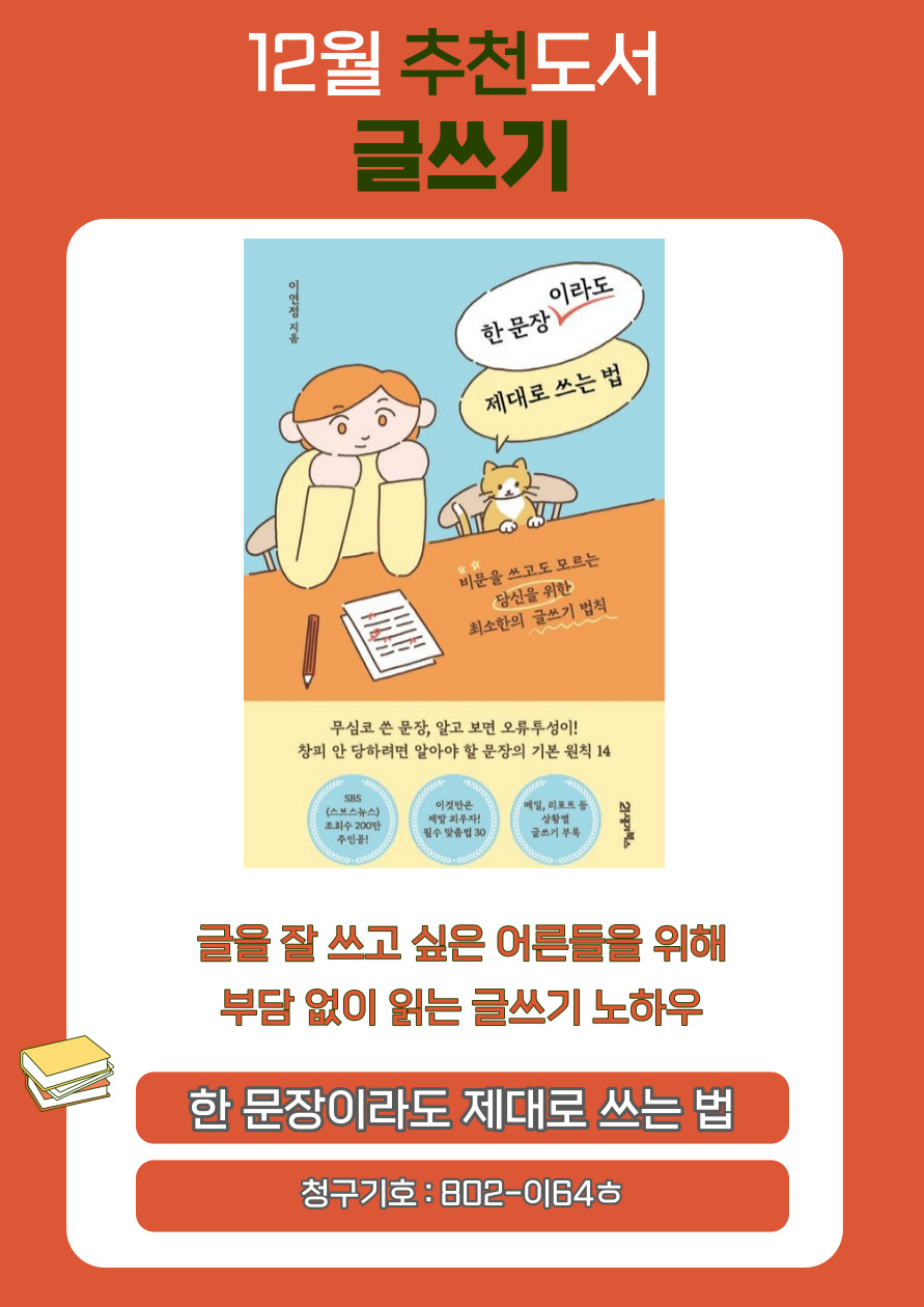 12월 추천도서 글쓰기
한문장 이라도
제대로 쓰는 법
이연정 지음
비문을 쓰고도 모르는
당신을 위한
최소한의 글쓰기 법칙
무심코 쓴 문장, 알고 보면 오류투성이!
창피 안 당하려면 알아야 할 문장의 기본 원칙 14
SBS 스브스뉴스 조회수 200만 주인공!
이것만은 제발 외우자! 필수 맞춤법 30
메일, 리포트 등 상황별 글쓰기 부록
글을 잘 쓰고 싶은 어른들을 위해
부담 없이 읽는 글쓰기 노하우
한 문장이라도 제대로 쓰는 법
청구기호 : 802-0164ᄒ