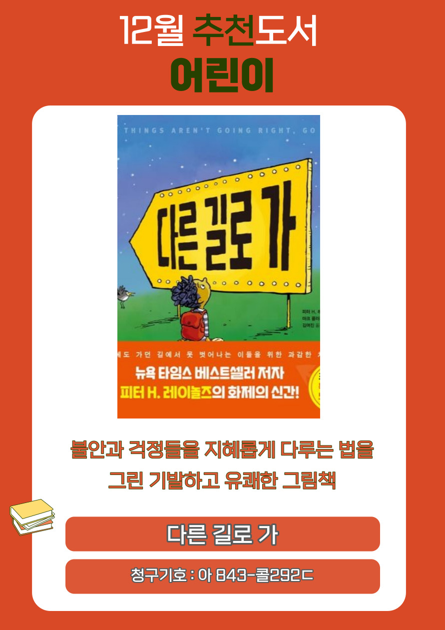 12월 추천도서 어린이
THINGS AREN'T GOING RIGHT, GO
다른 길로 가
제도 가던 길에서 못 벗어나는 이들을 위한 과감한
뉴욕타임스 베스트셀러 저자
피터 H. 레이놀즈의 화제의 신간!

불안과 걱정들을 지혜롭게 다루는 법을
그린 기발하고 유쾌한 그림책
다른 길로 가
청구기호 : 아 843-콜292c