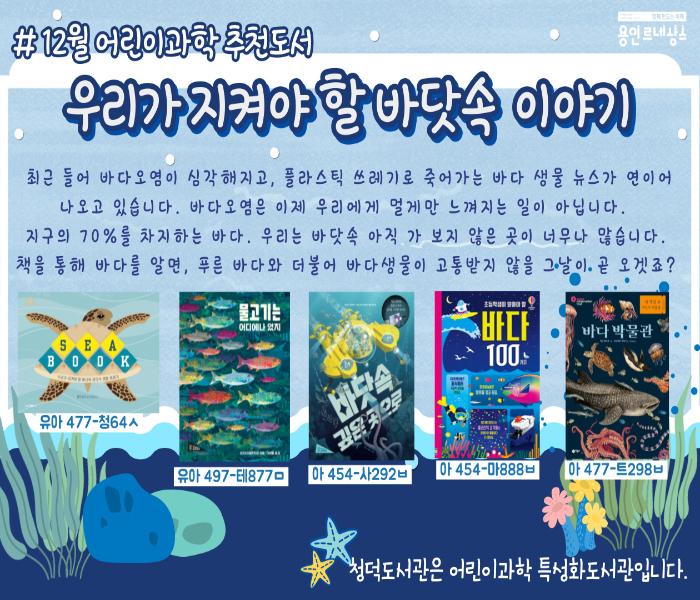 12월 어린이과학 추천도서
함께 만드는 미래 용인 르네상스
우리가 지켜야 할 바닷속 이야기
최근 들어 바다 오염이 심각해지고, 플라스틱 쓰레기로 죽어가는 바다 생물 뉴스가 연이어 나오고 있습니다. 바다 오염은 이제 우리에게 멀게만 느껴지는 일이 아닙니다. 
지구의 70%를 차지하는 바다. 우리는 바닷속 아직 가 보지 않은 곳이 너무나 많습니다. 책을 통해 바다를 알면, 푸른 바다와 더불어 바다생물이 고통받지 않을 그 날이. 곧 오겟죠?
SEA BOOK
유아 477-청64ㅅ
물고기는
어디에나 있지
유아 497-테877ㅁ
바닷속 깊은 곳으로
아 454-사292ㅂ
바다 100
아 454-마888ㅂ
바다 박물관
아 477-트298ㅂ

청덕도서관은 어린이과학 특성화도서관입니다.