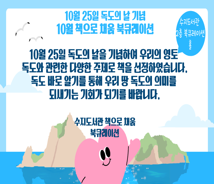 10월 25일 독도의 날 기념
10월 책으로 채움 북큐레이션
수지도서관 2층 북큐레이션 홀
10월 25일 독도의 날을 기념하여 우리의 영토
독도와 관련한 다양한 주제로 책을 선정하였습니다.
독도 바로 알기를 통해 우리 땅 독도의 의미를
되새기는 기회가 되기를 바랍니다.
수지도서관 책으로 채움
북큐레이션