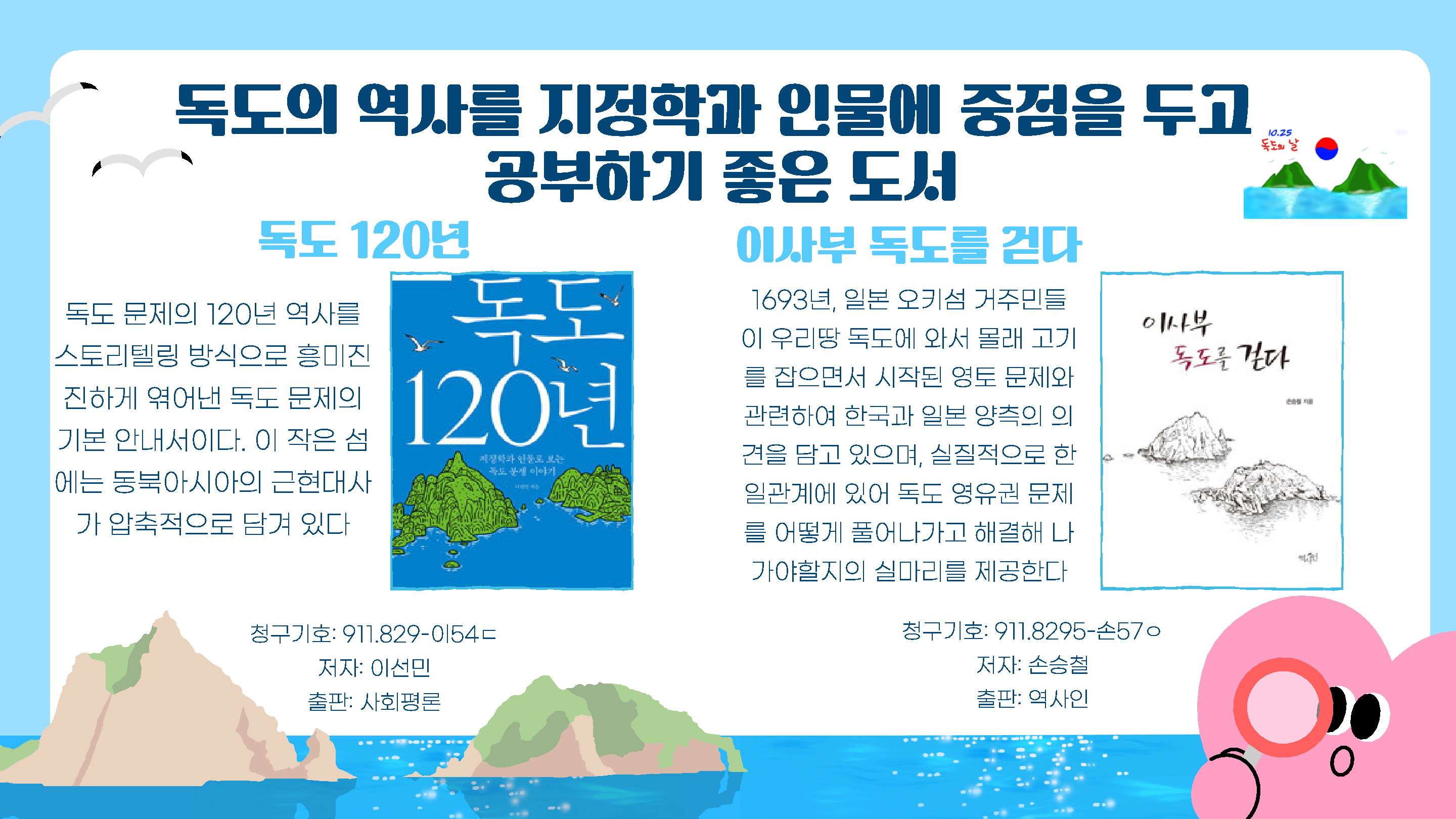 독도의 역사를 지정학과 인물에 중점을 두고 공부하기 좋은 도서
독도 120년
이사부 독도를 걷다
독도 120년
독도 문제의 120년 역사를 스토리텔링 방식으로 흥미진 진하게 엮어낸 독도 문제의 기본 안내서이다. 이 작은 섬 에는 동북아시아의 근현대사 가 압축적으로 담겨 있다
청구기호: 911.829-이54ㄷ 
저자: 이선민
출판: 사회평론

이사부 독도를 걷다
1693년, 일본 오키섬 거주민들 이 우리땅 독도에 와서 몰래 고기 를 잡으면서 시작된 영토 문제와 관련하여 한국과 일본 양측의 의 견을 담고 있으며, 실질적으로 한 일관계에 있어 독도 영유권 문제 를 어떻게 풀어나가고 해결해 나 가야할지의 실마리를 제공한다
청구기호: 911.8295-손57ㅇ
저자: 손승철
출판: 역사인