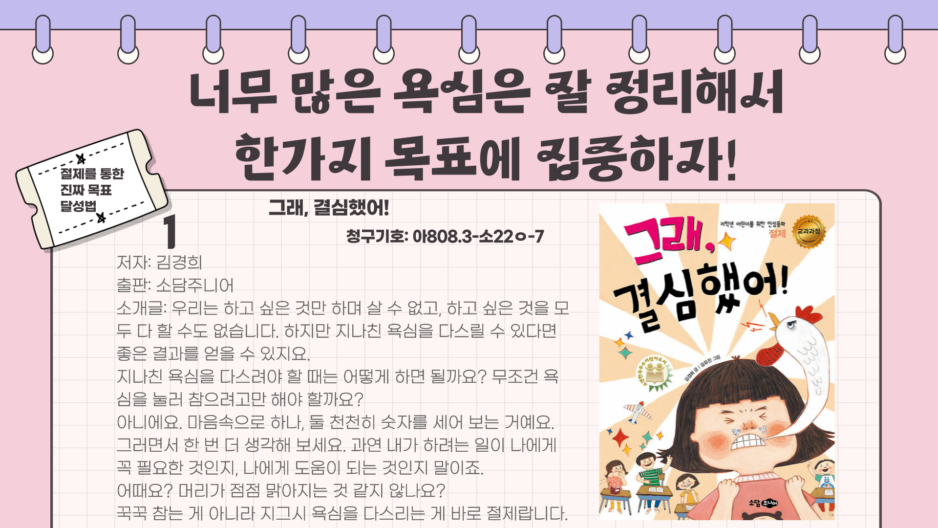 절제를 통한 진짜 목표 달성법
너무 많은 욕심은 잘 정리해서
한가지 목표에 집중하자!
1 그래 결심했어!
저자: 김경희
청구기호: 아808.3-소22ㅇ-7
출판: 소담주니어
소개글: 우리는 하고 싶은 것만 하며 살 수 없고, 하고 싶은 것을 모 두 다 할 수도 없습니다. 
하지만 지나친 욕심을 다스릴 수 있다면 좋은 결과를 얻을 수 있지요.
지나친 욕심을 다스려야 할 때는 어떻게 하면 될까요? 무조건 욕 심을 눌러 참으려고만 해야 할까요?
아니에요. 마음속으로 하나, 둘 천천히 숫자를 세어 보는 거예요. 그러면서 한 번 더 생각해 보세요. 과연 내가 하려는 일이 나에게 꼭 필요한 것인지, 나에게 도움이 되는 것인지 말이죠.
어때요? 머리가 점점 맑아지는 것 같지 않나요?
꾹꾹 참는 게 아니라 지그시 욕심을 다스리는 게 바로 절제랍니다.