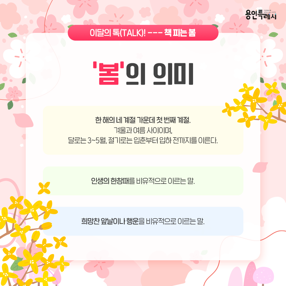 1) 한 해의 네 계절 가운데 첫 번째 계절. 
   겨울과 여름 사이이며, 달로는 3~5월, 절기로는 입춘부터 입하 전까지를 이른다.
2) 인생의 한창때를 비유적으로 이르는 말
3) 희망찬 앞날이나 행운을 비유적으로 이르는 말
