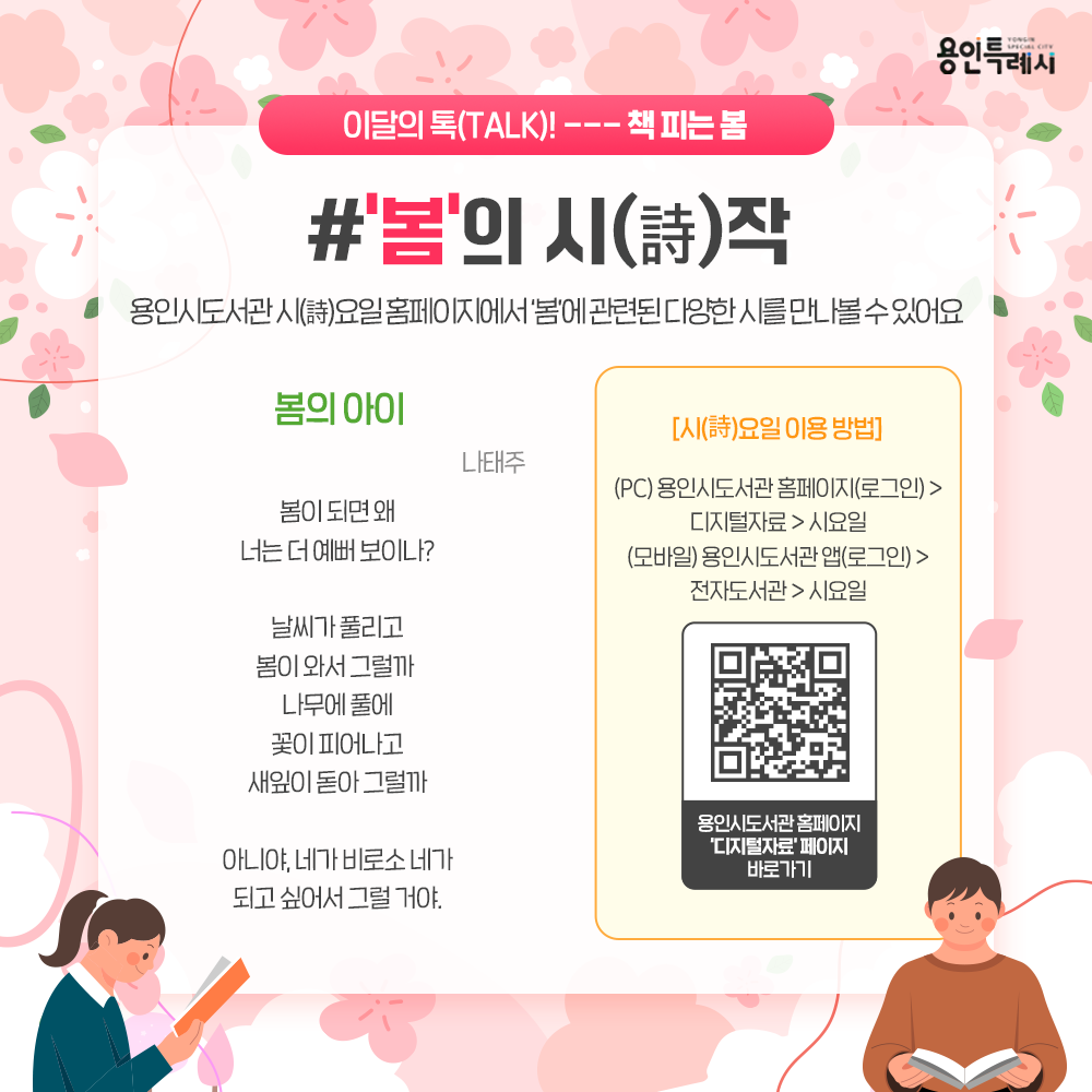 용인시 도서관 ‘시(詩)요일’ 서비스를 아시나요?
시요일 홈페이지에서 ‘봄’과 관련된 다양한 시를 만나볼 수 있답니다. 
싱그러운 봄의 향기 머금은 시들을 만나러 가보실까요? 

* 시(詩)요일 이용안내
 (PC) 용인시도서관 홈페이지(로그인) > 디지털자료 > 시요일
 (모바일) 용인시도서관 앱(로그인) > 전자도서관 > 시요일