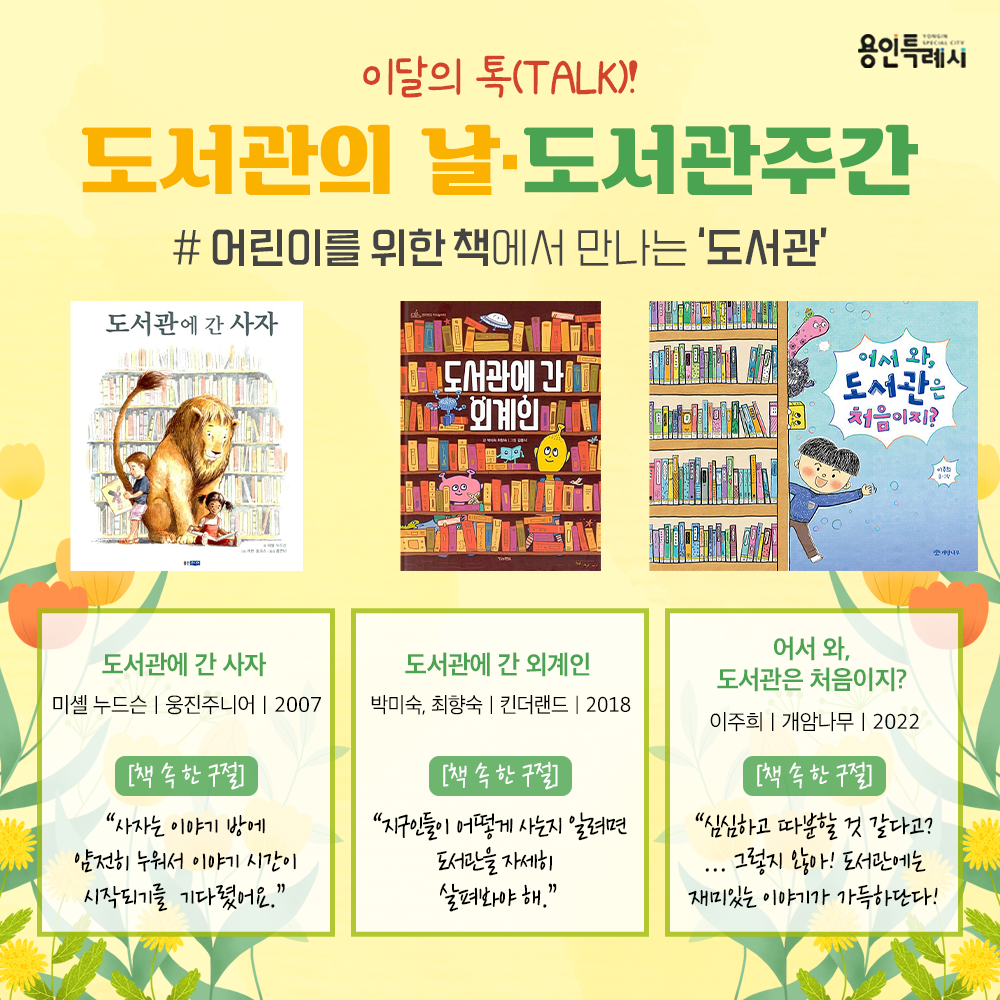 어린이를 위한 책에서 만나는 ‘도서관’

「도서관에 간 사자」
“사자는 이야기 방에 얌전히 누워서 이야기 시간이 시작되기를 기다렸어요.” 
사자와 도서관을 둘러싼 이야기를 통해 책과 가까워지는 방법을 알려주고 도서관이 얼마나 유익한 곳인지를 깨닫게 한다.


「도서관에 간 외계인」
“지구인들이 어떻게 사는지 알려면 도서관을 자세히 살펴봐야 해.”
도서관이라는 공간 안에서 일어나는 다양한 일들과 도서관에서 일하고, 이곳을 이용하는 사람들의 모습을 담았다.


「어서 와, 도서관은 처음이지?」
“심심하고 따분할 것 같다고? ... 그렇지 않아! 도서관에는 재미있는 이야기가 가득하단다!”
도서관의 책이 화자가 되어 도서관의 다양한 모습들을 소개하고, 책의 의미와 가치를 이야기한다.
