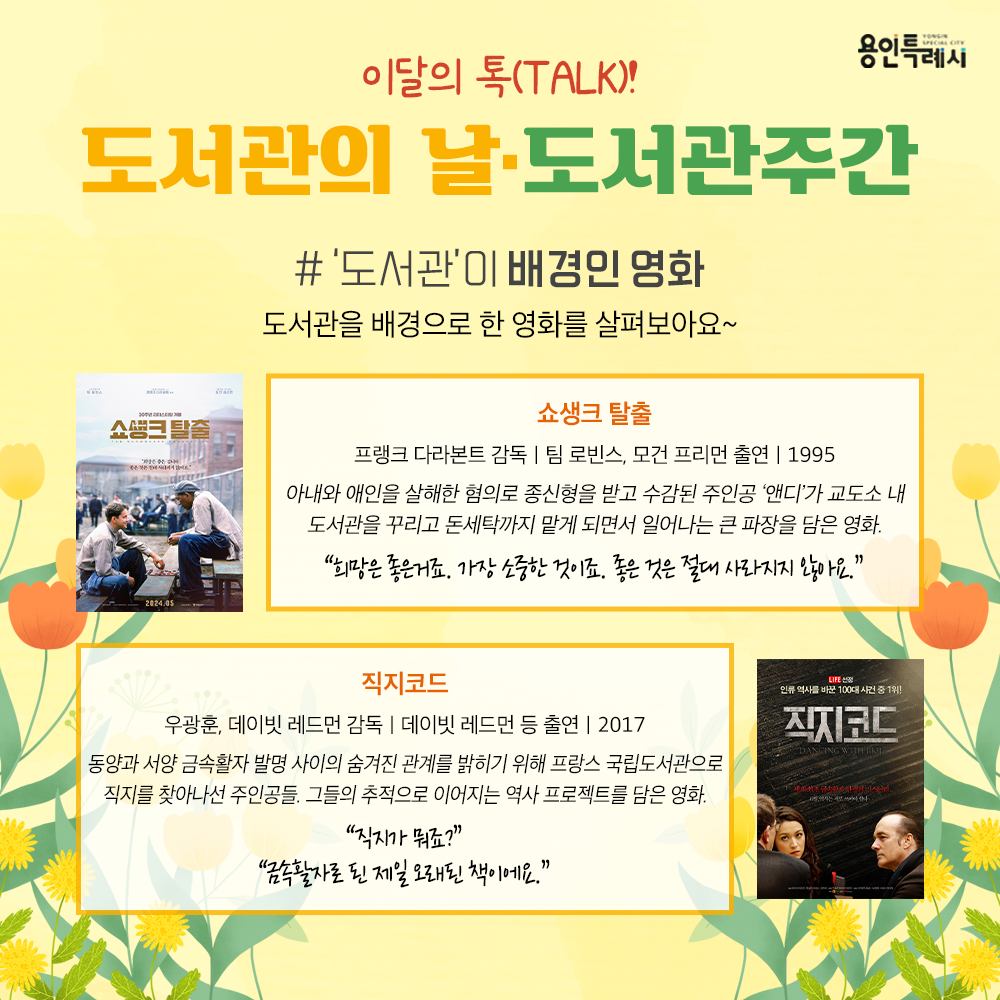 ‘도서관’이 배경인 영화

「쇼생크 탈출」
“희망은 좋은거죠. 가장 소중한 것이죠. 좋은 것은 절대 사라지지 않아요.”
아내와 애인을 살해한 혐의로 종신형을 받고 수감된 주인공 ‘앤디’가 교도소 내 도서관을 꾸리고 돈세탁까지 맡게 되면서 일어나는 큰 파장을 담았다.

「직지코드」
“직지가 뭐죠?”, “금속활자로 된 제일 오래된 책이에요.”
동양과 서양 금속활자 발명 사이의 숨겨진 관계를 밝히기 위해 프랑스 국립도서관으로 직지를 찾아나선 주인공들의 추적으로 이어지는 역사 프로젝트가 시작된다.