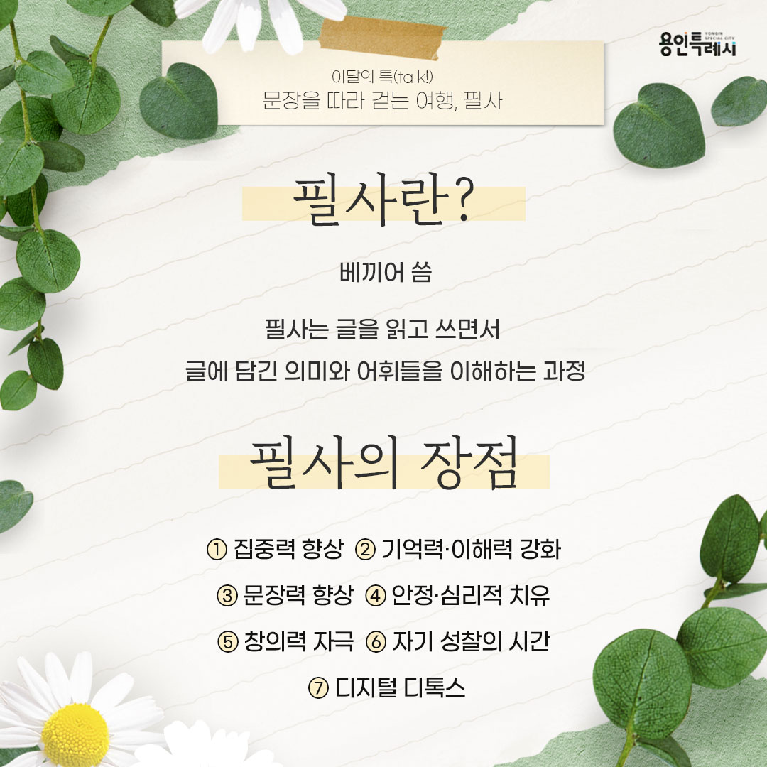 필사의 의미와 장점

필사란 글을 읽고 쓰면서 글에 담긴 의미와 어휘들을 이해하는 과정이며,
집중력 향상, 기억력·이해력 강화, 문장력 향상, 안정·심리적 치유, 창의력 자극, 자기 성찰의 시간, 디지털 디톡스 등의 장점이 있습니다.