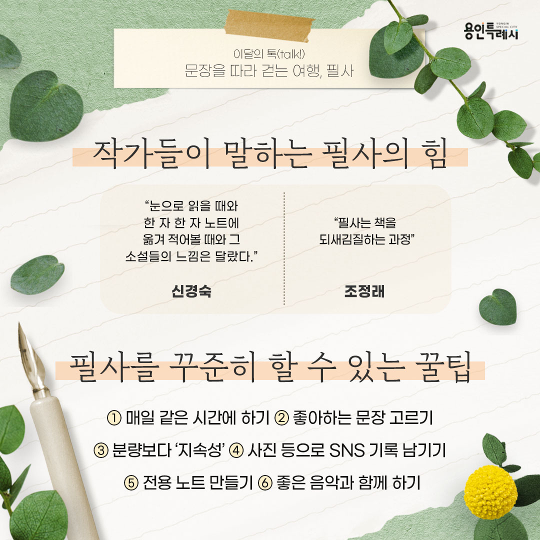 작가들이 말하는 필사의 힘 및 필사를 꾸준히 할 수 있는 꿀팁

신경숙 작가는 “눈으로 읽을 때와 한 자 한 자 노트에 옮겨 적어볼 때와 그 소설들의 느낌은 달랐다.”, 조정래 작가는 “필사는 책을 되새김질하는 과정”이라고 필사의 중요성을 언급했습니다.

필사를 꾸준히 할 수 있는 꿀팁으로는 매일 같은 시간에 하기, 좋아하는 문장 고르기, 분량보다 ‘지속성’, 사진 등으로 SNS 기록 남기기, 전용 노트 만들기, 좋은 음악과 함께 하기 등이 있습니다.