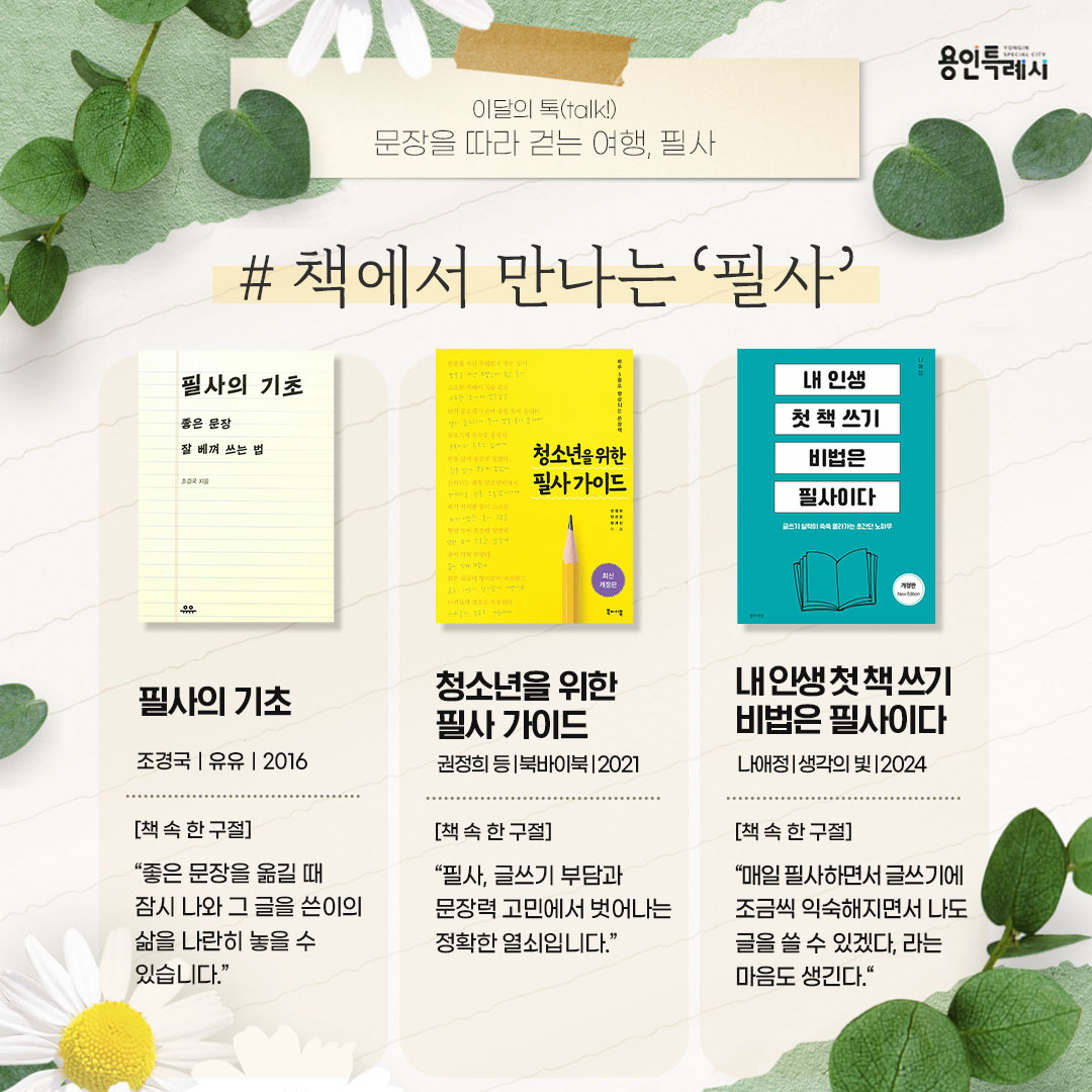 책에서 만나는 ‘필사’

「필사의 기초」
“좋은 문장을 옮길 때 잠시 나와 그 글을 쓴이의 삶을 나란히 놓을 수 있습니다.” 
필사의 재미를 느꼈지만 그 다음은 어떻게 해야 할지 고민하는 이들을 위한 친절한 안내서이다.


「청소년을 위한 필사 가이드」
“필사, 글쓰기 부담과 문장력 고민에서 벗어나는 정확한 열쇠입니다.”
초등 고학년부터 중등생을 위한 문장력 훈련서로 독서와 글쓰기를 힘들어하는 청소년을 위해 간단하고도 효과적인 필사법을 제시한다.


「내 인생 첫 책 쓰기 비법은 필사이다」
“매일 필사하면서 글쓰기에 조금씩 익숙해지면서도 나도 글을 쓸 수 있겠다, 라는 마음도 생긴다.”
매일 책 쓰는 삶을 살고 있는 작가가 필사로 다져진 책 쓰기에 대한 나름의 노하우와 기술을 소개한다.
