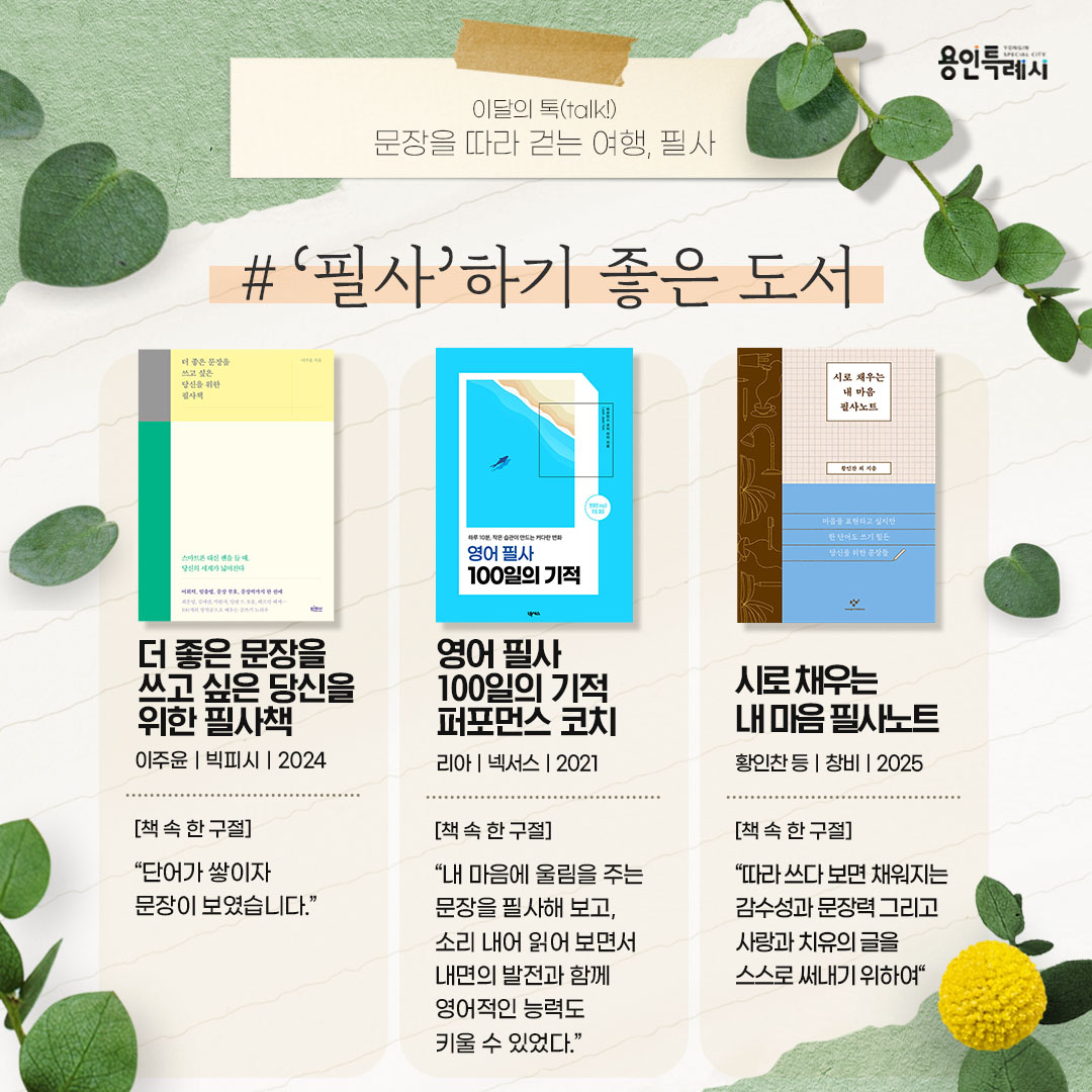 ‘필사’하기 좋은 도서

「더 좋은 문장을 쓰고 싶은 당신을 위한 필사책」
“단어가 쌓이자 문장이 보였습니다.” 
최은영, 김애란, 박완서, 헤르만 헤세 등 글쓰기 대가들이 남긴 작품 100편을 엄선해 하루 한 장씩 필사할 수 있도록 구성했다.


「영어 필사 100일의 기적 퍼포먼스 코치」
“내 마음에 울림을 주는 문장을 필사해 보고, 소리 내어 읽어보면서 내면의 발전과 함께 영어적인 능력도 키울 수 있었다.”
영어 힐링 메시지를 매일 1장씩 필사할 수 있도록 구성되어 있다. 함께 제공되는 원어민 mp3를 수시로 들으면 작은 습관이 만드는 변화를 느낄 수 있을 것이다.


「시로 채우는 내 마음 필사노트」
“따라 쓰다 보면 채워지는 감수성과 문장력 그리고 사랑과 치유의 글을 스스로 써내기 위하여”
필사하기 좋은 시들을 모은 도서이다. 함축과 은유로 이뤄진 표현과 리듬감을 살린 문장으로 구성된 시는 더없이 좋은 글쓰기 연습 교재가 될 수 있다.