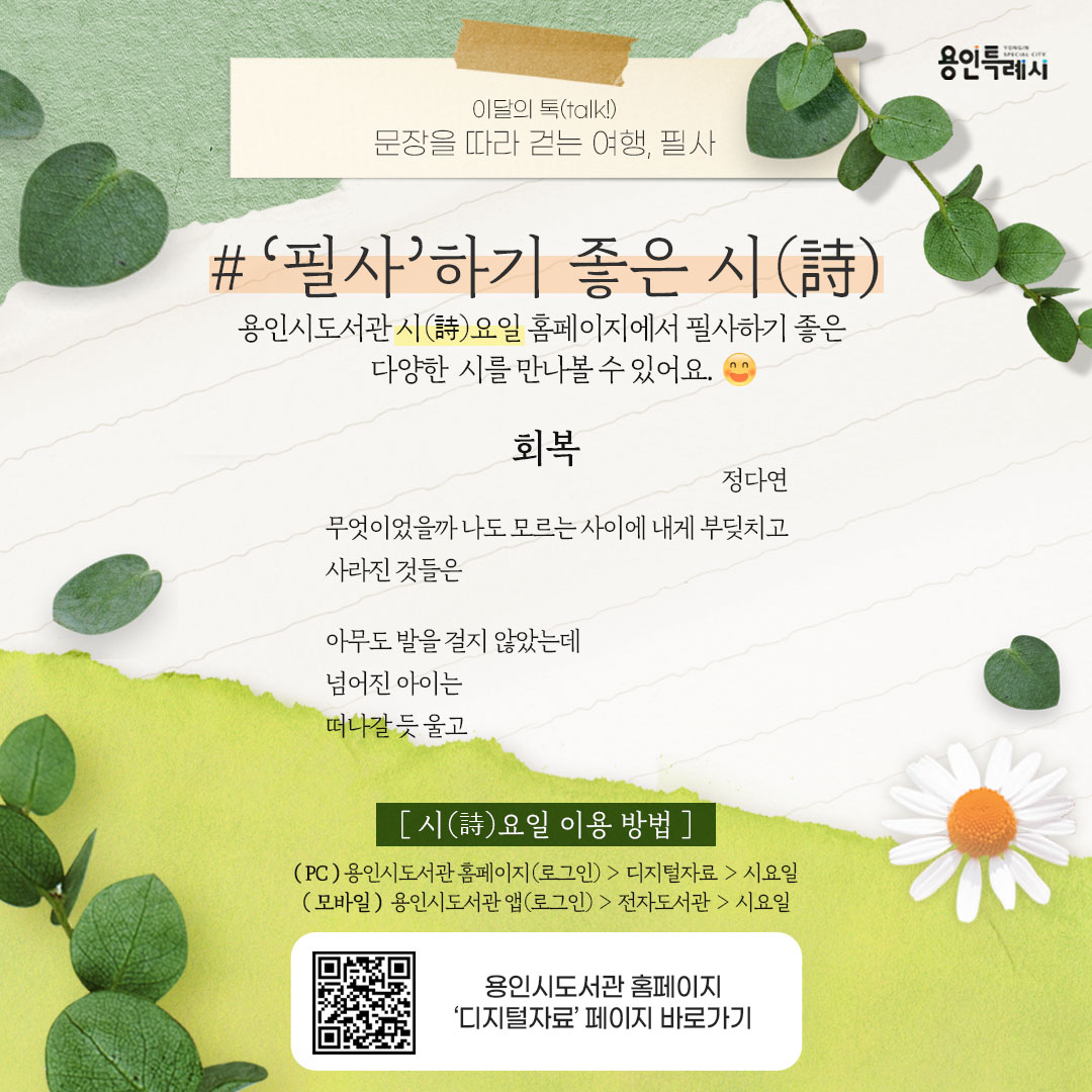 ‘필사’하기 좋은 시(詩)

용인시도서관 ‘시요일’ 서비스를 아시나요?
시요일 홈페이지에서 필사하기 좋은 다양한 시를 만나볼 수 있답니다. 

* 시(詩)요일 이용안내
 (PC) 용인시도서관 홈페이지(로그인) > 디지털자료 > 시요일
 (모바일) 용인시도서관 앱(로그인) > 전자도서관 > 시요일
