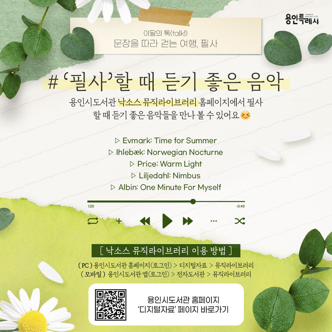 ‘필사’할 때 듣기 좋은 음악

용인시도서관 ‘낙소스 뮤직라이브러리’ 서비스를 아시나요?
낙소스 뮤직라이브러리 홈페이지에서 필사할 때 듣기 좋은 음악들을 만나볼 수 있답니다.

* 낙소스 뮤직라이브러리 이용안내
 (PC) 용인시도서관 홈페이지(로그인) > 디지털자료 > 뮤직라이브러리
 (모바일) 용인시도서관 앱(로그인) > 전자도서관 > 뮤직라이브러리