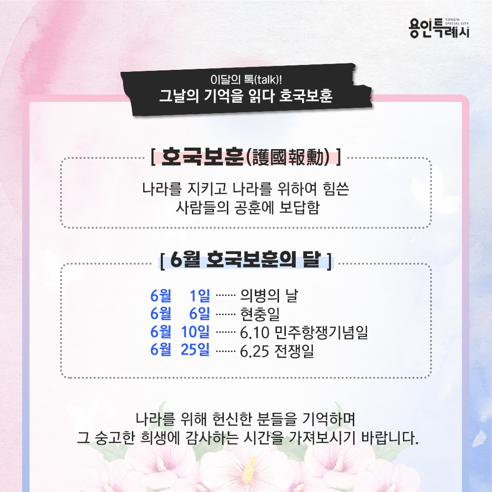 호국보훈

호국보훈은 나라를 지키고 나라를 위하여 힘쓴 사람들의 공훈에 보답하는 것을 의미합니다. 

6월은 호국보훈의 달로 의병의 날(6월 1일), 현충일(6월 6일), 6·10 민주항쟁기념일(6월 10일), 6·25 전쟁일(6월 25일) 등 우리 역사의 아픔과 희생, 그리고 민주와 평화를 위한 날들이 모여 있는 뜻깊은 달입니다.

나라를 위해 헌신한 분들을 기억하며, 그 숭고한 희생에 감사하는 시간을 가져보시기 바랍니다.