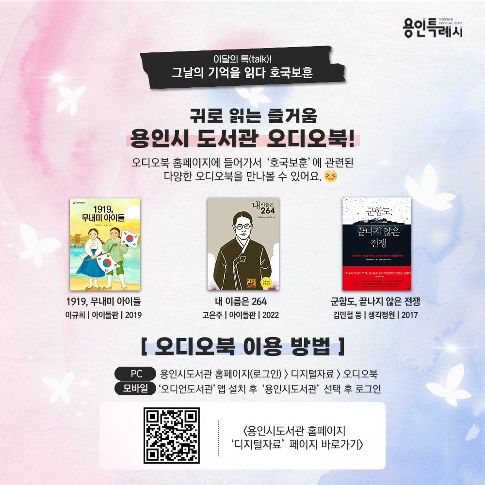 귀로 읽는 즐거움 용인시 도서관 오디오북!

용인시도서관 ‘오디오북’ 서비스를 아시나요?
오디오북 홈페이지에서 ‘호국보훈’에 관련된 다양한 오디오북을 만나볼 수 있답니다. 

* 오디오북 이용안내
 (PC) 용인시도서관 홈페이지(로그인) > 디지털자료 > 오디오북
 (모바일) ‘오디언도서관’ 앱 설치 후 ‘용인시도서관’ 선택 후 로그인