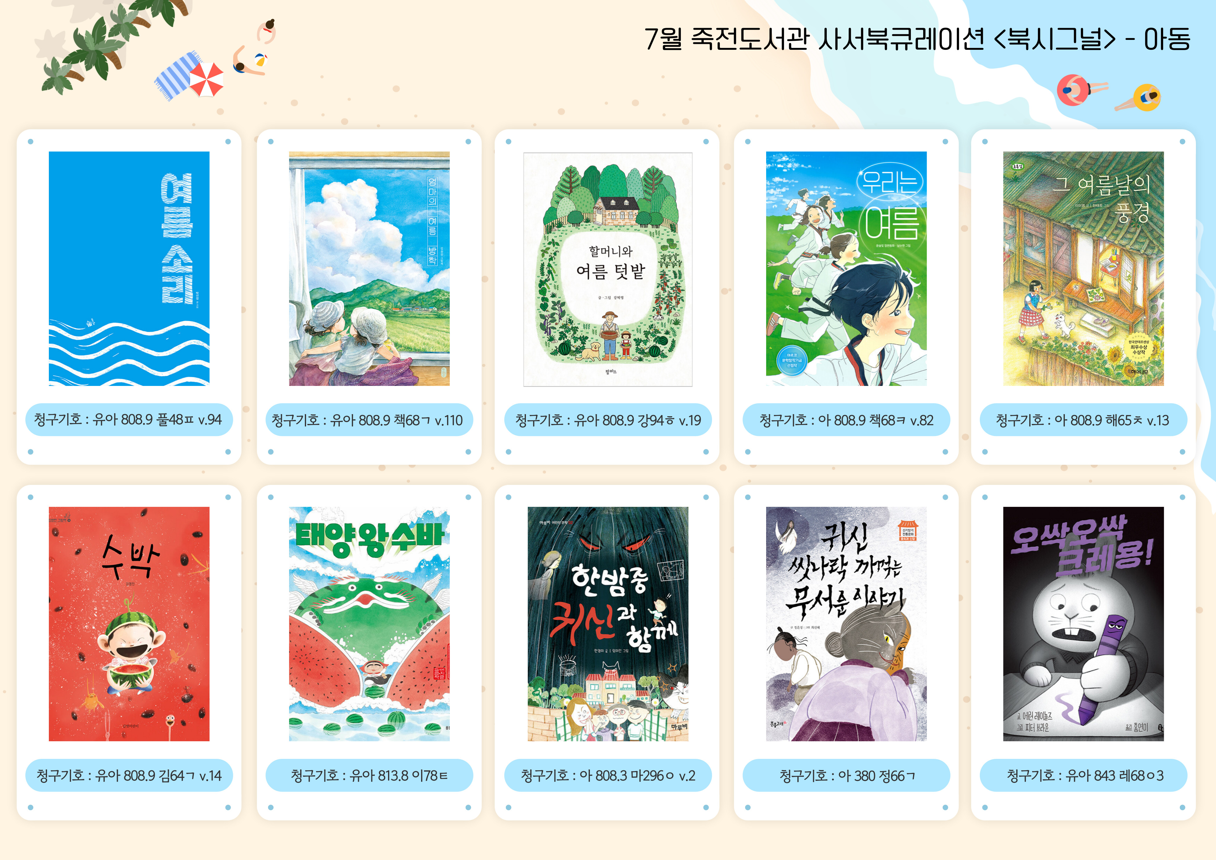 아동 도서
여름 소리 / 엄마의 여름 방학 / 할머니와 여름 텃밭 / 우리는 여름 / 그 여름날의 풍경 / 수박 / 태양 왕 수바 / 한밤중 귀신과 함께 / 귀신 씻나락 까먹는 무서운 이야기 / 오싹오싹 크레용!