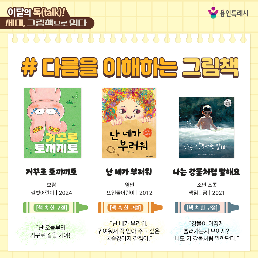 「거꾸로 토끼끼토」
“난 오늘부터 거꾸로 걸을 거야!” 
새 신발이 더러워지는 게 싫어서 거꾸로 걷기 시작한 엉뚱한 토끼끼토의 이야기를 통해 다른 사람의 시선과 편견에서 자유로울 수 있는 용기를 갖게 해준다.


「난 네가 부러워」
“난 네가 부러워. 귀여워서 꼭 안아 주고 싶은 복슬강아지 같잖아.”
다양한 개성을 가진 아이들의 모습을 통해 내가 생각하는 고민과 단점이 다른 면에서는 긍정적이라는 메시지를 전한다.


「나는 강물처럼 말해요」
“강물이 어떻게 흘러가는지 보이지? 너도 저 강물처럼 말한단다.”
굽이치고 부딪치고 부서져도 쉼 없이 흐르는 강물처럼 아픔을 딛고 자라나는 아이의 눈부신 성장담을 담았다.