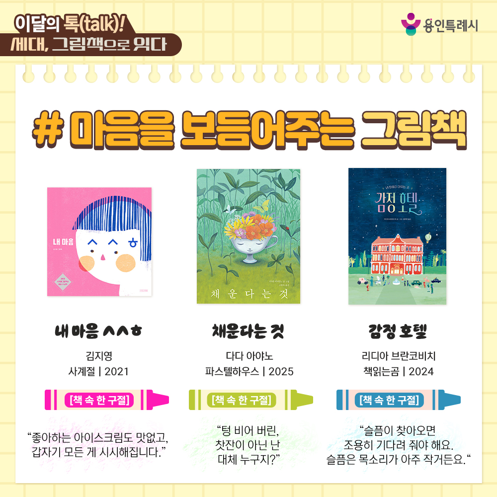 「내 마음 ㅅㅅㅎ」
“좋아하는 아이스크림도 맛없고, 갑자기 모든 게 시시해집니다.” 
일상에서 표현하는 마음의 단어들을 ‘ㅅㅅㅎ’ 글자로 산뜻하게 시각화하여 어린이의 마음을 투명하게 그렸다.


「채운다는 것」
“텅 비어 버린, 찻잔이 아닌 난 대체 누구지?”
정체성을 무너뜨리는 실패와 시련을 겪은 찻잔의 이야기를 통해 채우고 비우고 다시 채우며 풍성해지는 삶의 모습을 보여준다.


「감정 호텔」
“슬픔이 찾아오면 조용히 기다려 줘야 해요. 슬픔은 목소리가 아주 작거든요.”
날마다 다른 감정들이 머물다 가는 감정 호텔의 이야기를 통해 감정을 있는 그대로 인정하고 받아들이는 법에 대해 알려준다.