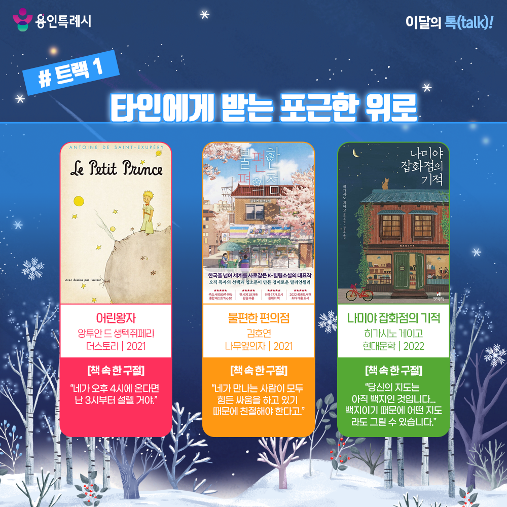 트랙 1 – 타인에게 받는 포근한 위로

「어린왕자」
“네가 오후 4시에 온다면 난 3시부터 설렐 거야.” 
비행기 고장으로 사막에 불시착한 조종사가 만난 순수한 어린왕자의 모습을 통해 진정한 삶의 가치와 의미를 알려준다.


「불편한 편의점」
“네가 만나는 사람이 모두 힘든 싸움을 하고 있기 때문에 친절해야 한다고.”
노숙인 생활을 하던 독고라는 남자가 편의점에서 야간 아르바이트를 하면서 사람들과 이야기 나누고 관계를 쌓아가면서 서로가 서로에게 위로받는 이야기가 담겼다.


「나미야 잡화점의 기적」
“당신의 지도는 아직 백지인 것입니다... 백지이기 때문에 어떤 지도라도 그릴 수 있습니다.”
‘나미야 잡화점’ 주인 ‘나미야’와 상담 편지로 연결되는 사람들 간의 연결고리로 가슴 뭉클한 위로와 감동을 준다. 