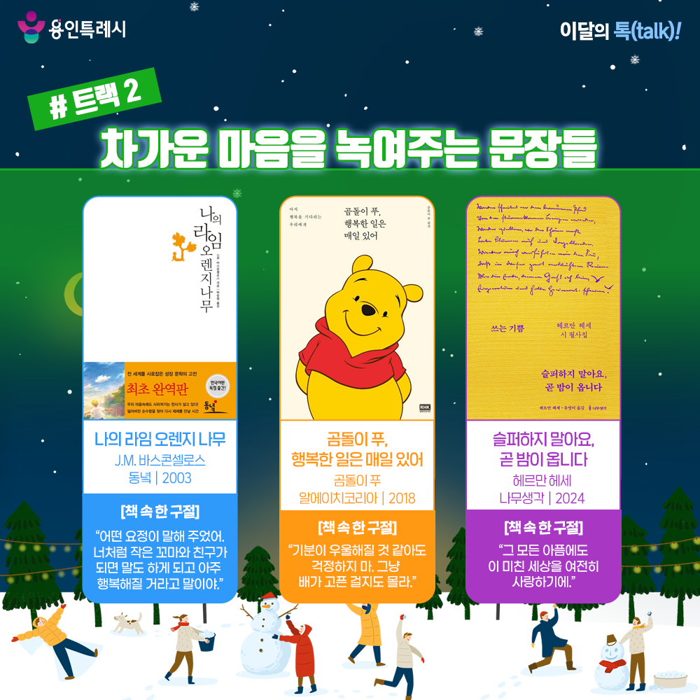 트랙 2 – 차가운 마음을 녹여주는 문장들

「나의 라임 오렌지나무」
“어떤 요정이 말해 주었어. 너처럼 작은 꼬마와 친구가 되면 말도 하게 되고 아주 행 아주 행복해질 거라고 말이야.” 
가족의 무관심과 가난 속에서 외로움을 느끼던 소년 ‘제제’가 집 근처 라임 오렌지나무와 이야기를 나누며 위로받고 성장하는 따뜻한 이야기이다.


「곰돌이 푸, 행복한 일은 매일 있어」
“기분이 우울해질 것 같아도 걱정하지 마. 그냥 배가 고픈 걸지도 몰라.”
어떤 상황에서든 여유와 미소를 잃지 않는 곰돌이 푸를 통해 행복과 희망의 의미를 되새기게 해준다.


「슬퍼하지 말아요, 곧 밤이 옵니다」
“그 모든 아픔에도 이 미친 세상을 여전히 사랑하기에.”
삶에 대한 애정과 존재적 고민이 담긴 헤르만 헤세의 시들을 통해 깊은 위로와 우리가 나아갈 길을 알려준다. 