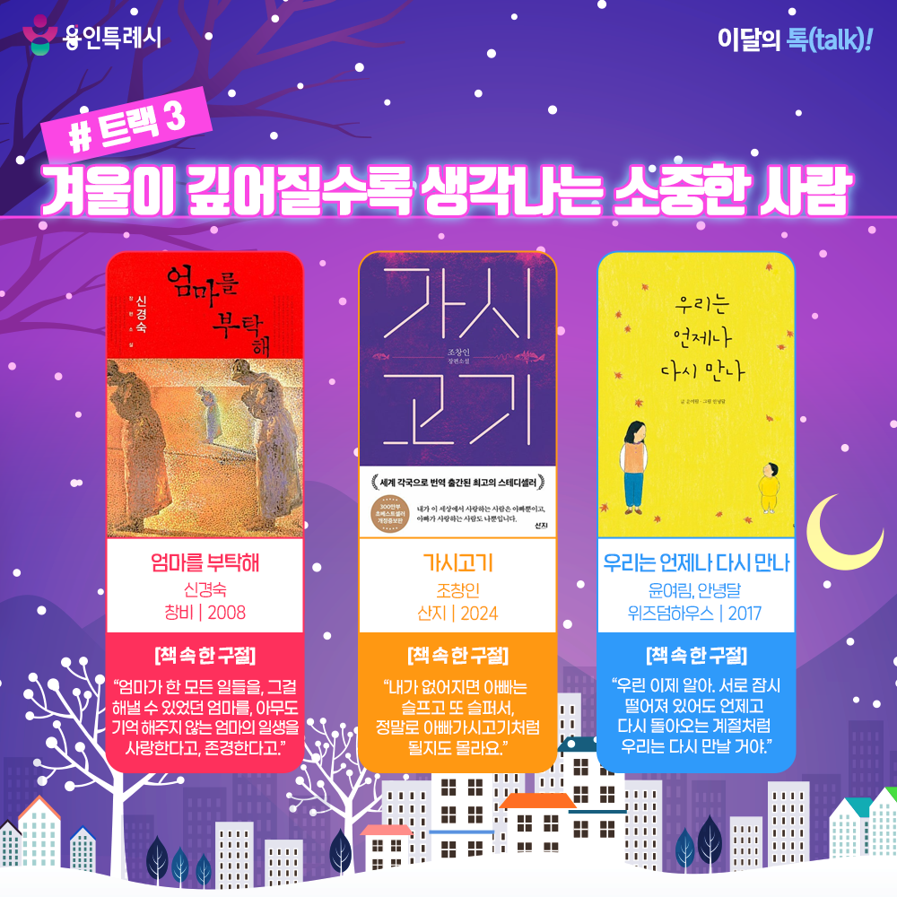 트랙 3 – 겨울이 깊어질수록 생각나는 소중한 사람

「엄마를 부탁해」
“엄마가 한 모든 일들을, 그걸 해낼 수 있었던 엄마를, 아무도 기억 해주지 않는 엄마의 일생을 사랑한다고, 존경한다고.” 
치매 걸린 어머니의 이야기를 통해 어머니의 삶과 사랑을 절절하고 아름답게 그려낸 작품이다.


「가시고기」
“내가 없어지면 아빠는 슬프고 또 슬퍼서, 정말로 아빠가시고기처럼 될지도 몰라요.”
백혈병 걸린 아들을 살릴 수만 있다면 내 몸은 뜯어 먹혀도 좋은 가시고시 아빠의 숭고한 사랑이 담겼다.


「우리는 언제나 다시 만나」
“우린 이제 알아. 서로 잠시 떨어져 있어도 언제고 다시 돌아오는 계절처럼 우리는 다시 만날 거야.”
엄마가 세상에 하나뿐인 아이에게 전하는 사랑과 응원의 메시지를 담아낸 그림책으로 변화무쌍한 성장 과정 속에서 아이에 대한 엄마의 변함없는 사랑을 이야기한다.