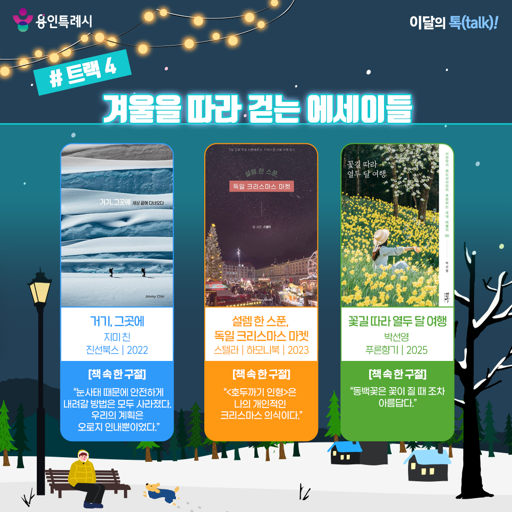 트랙 4 – 겨울을 따라 걷는 에세이들

「거기, 그곳에」
“눈사태 때문에 안전하게 내려갈 방법은 모두 사라졌다. 우리의 계획은 오로지 인내뿐이었다.” 
‘내셔널 지오그래픽’ 사진작가 지미 친이 자신의 모험 사진 대표작을 엮은 사진집으로 극지를 탐험하며 볼 수 있었던 장엄한 순간들과 촬영 뒷이야기를 들려준다.


「설렘 한 스푼, 독일 크리스마스 마켓」
“<호두까기 인형>은 나의 개인적인 크리스마스 의식이다.”
5일 간의 겨울 독일 여행을 위해 5개월간 차곡차곡 준비한 작가의 여행기로 낯선 도시에서 찾은 행복과 설렘이 담겼다.


「꽃길 따라 열두 달 여행」
“동백꽃은 꽃이 질 때조차 아름답다.”
열두 달 피어나는 꽃들을 따라 떠나는 작가의 국내 여행기로 자연이 선물하는 즐거움과 아름다움을 발견하는 기쁨을 보여준다.