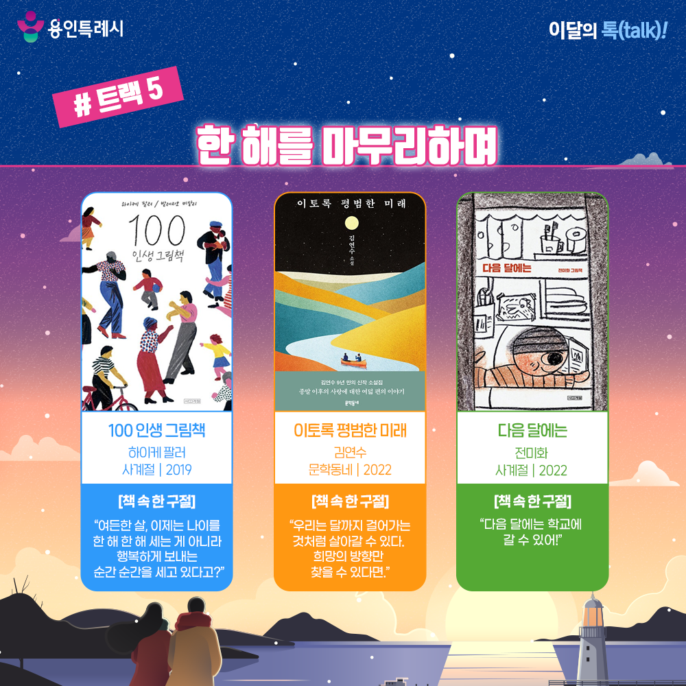 트랙 5 – 한 해를 마무리하며

「100 인생 그림책」
“여든한 살, 이제는 나이를 한 해 한 해 세는 게 아니라 행복하게 보내는 순간 순간을 세고 있다고?” 
0세부터 100세까지 나이마다 마주 할 삶의 순간들을 섬세하고 구체적인 글과 감각적인 그림으로 표현한 책으로 다채로운 인생의 맛이 페이지마다 펼쳐진다.


「이토록 평범한 미래」
“우리는 달까지 걸어가는 것처럼 살아갈 수 있다. 희망의 방향만 찾을 수 있다면.”
시간을 다르게 정의함으로써 삶을 새롭게 상상할 수 있는 가능성을 아름답고 서정적인 언어로 표현했다.


「다음 달에는」
“다음 달에는 학교에 갈 수 있어!”
봉고차에서 생활하는 어수룩한 아빠와 아빠의 마음을 헤아리는 속 깊은 아들의 가슴 뭉클한 이야기로 작은 희망과 온기를 선사한다.