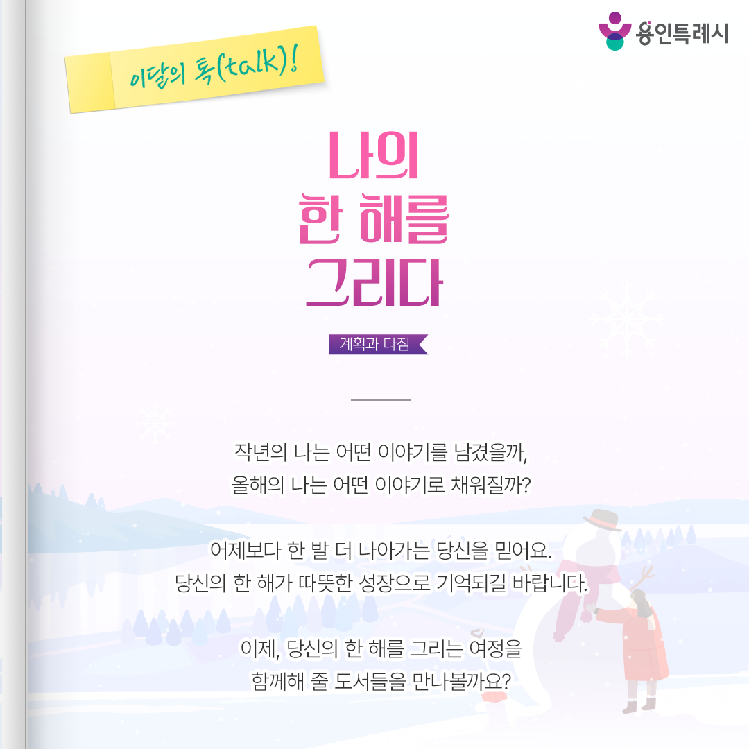 나의 한 해를 그리다

작년의 나는 어떤 이야기를 남겼을까,
올해의 나는 어떤 이야기로 채워질까?

어제보다 한 발 더 나아가는 당신을 믿어요.
당신의 한 해가 따뜻한 성장으로 기억되길 바랍니다.

이제, 당신의 한 해를 그리는 여정을
함께해 줄 도서들을 만나볼까요?