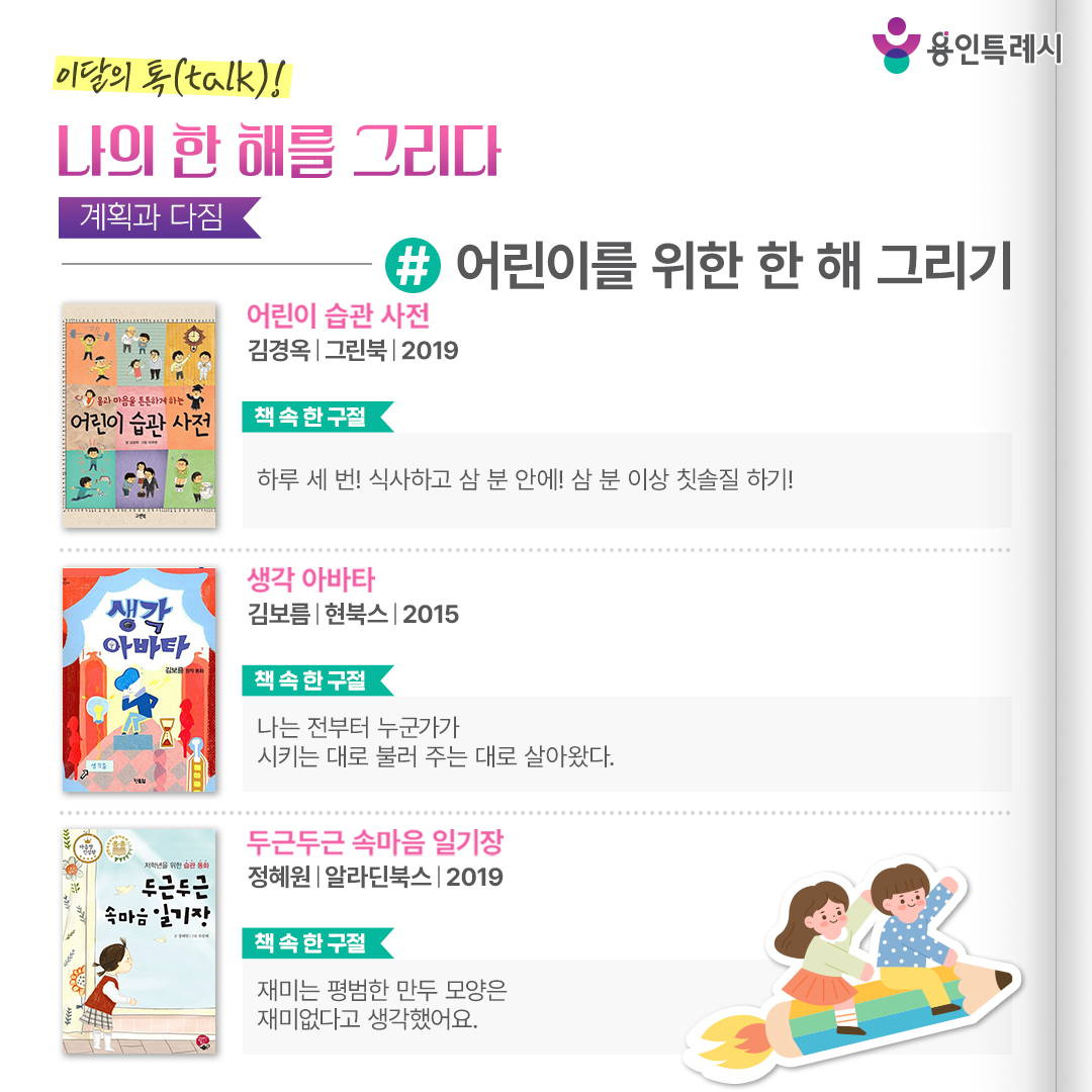 어린이를 위한 한 해 그리기

「어린이 습관 사전」
“하루 세 번! 식사하고 삼 분 안에! 삼 분 이상 칫솔질 하기!” 
사회생활과 단체생활을 본격적으로 시작하는 어린이들을 위한 바른 생활 습관 지침을 쉽게 풀어 설명한다.


「생각 아바타」
“나는 전부터 누군가가 시키는 대로 불러 주는 대로 살아왔다.”
컴퓨터 바깥으로 나온 아바타가 주인공 ‘승우’ 노릇을 하고, 진짜 ‘승우’는 컴퓨터 속 가상 세계에 갇히는 이야기를 통해 스스로 마음의 주인이 되는 법을 이야기한다.


「두근두근 속마음 일기장」
“재미는 평범한 만두 모양은 재미없다고 생각했어요.”
주인공 ‘재미’의 일기를 통해 가족들이 스스로의 좋은 습관과 나쁜 습관을 돌아보면서 변화하는 모습을 통해 습관의 중요성을 보여준다.
