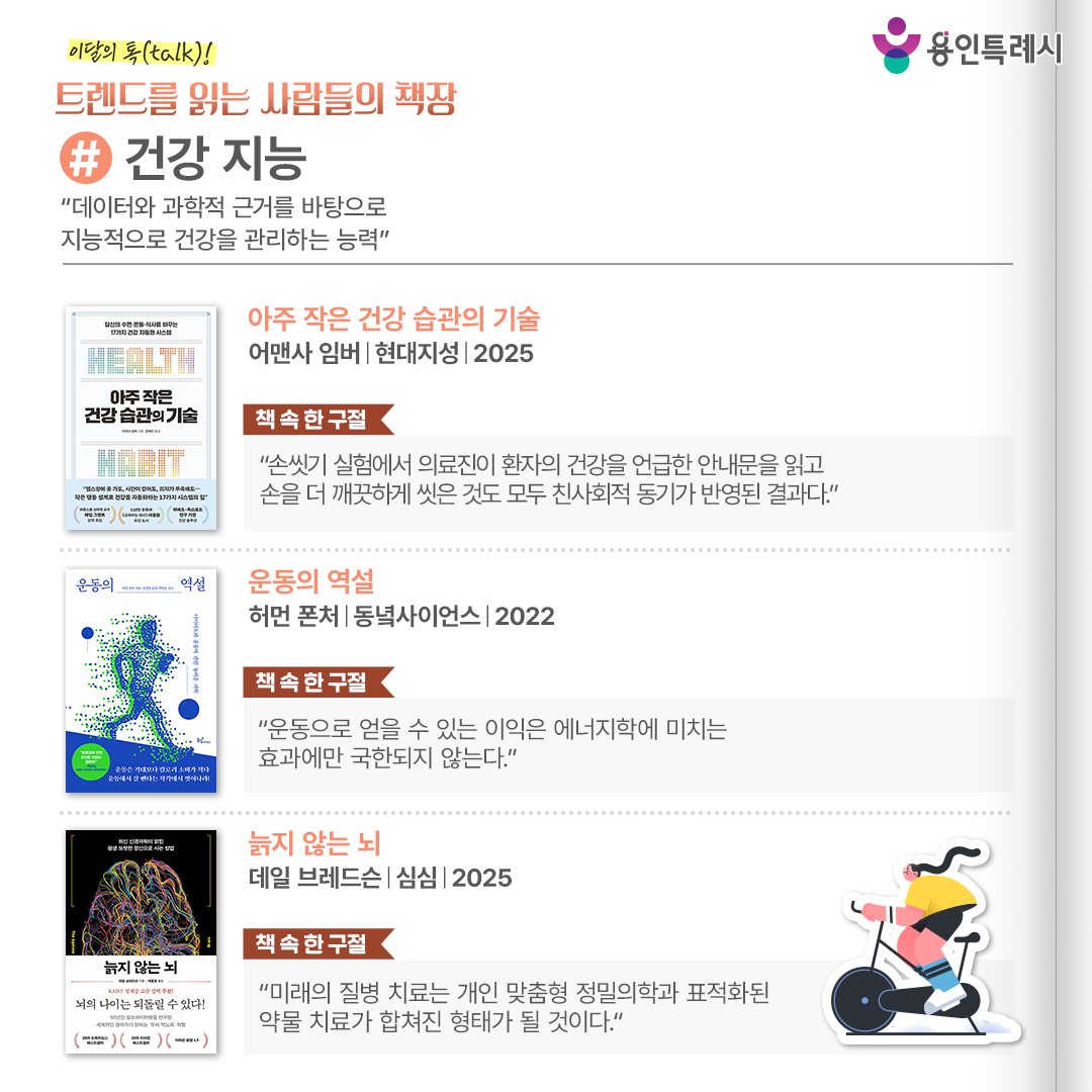 #건강 지능
“데이터와 과학적 근거를 바탕으로 지능적으로 건강을 관리하는 능력”

「아주 작은 건강 습관의 기술」
“손씻기 실험에서 의료진이 환자의 건강을 언급한 안내문을 읽고 손을 더 깨끗하게 씻은 것도 모두 친사회적 동기가 반영된 결과다.” 
하버드, 옥스퍼드, 런던 킹스칼리지 등 세계적 연구 기관에서 검증한 이론을 토대로, 수면·운동·식사라는 기본적인 세 가지 축을 정상화하는 전략이 담겨있다.


「운동의 역설」
“운동으로 얻을 수 있는 이익은 에너지학에 미치는 효과에만 국한되지 않는다.”
우리 몸의 신진대사 과정부터, 칼로리가 어떻게 태워지는지 등 엄밀한 과학적 사실을 바탕으로 새로운 다이어트 방향을 제시한다.


「늙지 않는 뇌」
“미래의 질병 치료는 개인 맞춤형 정밀의학과 표적화된 약물 치료가 합쳐진 형태가 될 것이다.”
뇌 기능의 핵심 요소와 장수하는 사람들의 특징을 제시하고, 식생활·운동·수면·뇌 훈련으로 이어지는 건강 전략을 정리한다.