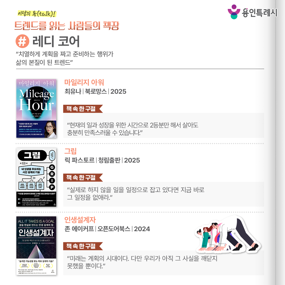 #레디 코어
“치열하게 계획을 짜고 준비하는 행위가 삶의 본질이 된 트렌드”

「마일리지 아워」
“현재의 일과 성장을 위한 시간으로 2등분만 해서 살아도 충분히 만족스러울 수 있습니다.” 
공부와 일, 육아가 한꺼번에 찾아온 현실 속에서도 시간을 쌓아 올리며 성장해 온 경험이 실전적인 조언과 함께 펼쳐진다.


「그립」
“실제로 하지 않을 일을 일정으로 잡고 있다면 지금 바로 그 일정을 없애라.”
AI가 할 수 없는 인간 고유의 영역에 집중하면서 진정한 자신만의 인생을 주도해 나갈 수 있도록 시간을 '설계'하는 방법을 소개한다.


「인생설계자」
“미래는 계획의 시대이다. 다만 우리가 아직 그 사실을 깨닫지 못했을 뿐이다.”
저자 자신과 연구 프로젝트 참여자들의 경험담을 통해 새로운 인생 설계 전략으로 독자들을 안내한다.